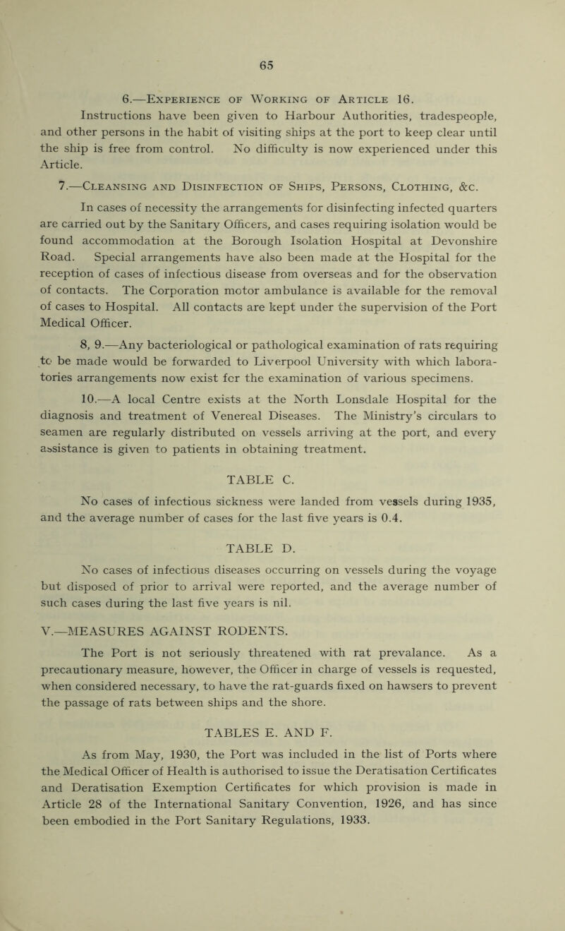 6.—Experience of Working of Article 16. Instructions have been given to Harbour Authorities, tradespeople, and other persons in the habit of visiting ships at the port to keep clear until the ship is free from control. No difficulty is now experienced under this Article. 7.—Cleansing and Disinfection of Ships, Persons, Clothing, &c. In cases of necessity the arrangements for disinfecting infected quarters are carried out by the Sanitary Officers, and cases requiring isolation would be found accommodation at the Borough Isolation Hospital at Devonshire Road. Special arrangements have also been made at the Hospital for the reception of cases of infectious disease from overseas and for the observation of contacts. The Corporation motor ambulance is available for the removal of cases to Hospital. All contacts are kept under the supervision of the Port Medical Officer. 8, 9.—Any bacteriological or pathological examination of rats requiring to be made would be forwarded to Liverpool University with which labora- tories arrangements now exist for the examination of various specimens. 10.—A local Centre exists at the North Lonsdale Hospital for the diagnosis and treatment of Venereal Diseases. The Ministry’s circulars to seamen are regularly distributed on vessels arriving at the port, and every assistance is given to patients in obtaining treatment. TABLE C. No cases of infectious sickness were landed from vessels during 1935, and the average number of cases for the last five years is 0.4. TABLE D. No cases of infectious diseases occurring on vessels during the voyage but disposed of prior to arrival were reported, and the average number of such cases during the last five years is nil. V.—MEASURES AGAINST RODENTS. The Port is not seriously threatened with rat prevalance. As a precautionary measure, however, the Officer in charge of vessels is requested, when considered necessary, to have the rat-guards fixed on hawsers to prevent the passage of rats between ships and the shore. TABLES E. AND F. As from May, 1930, the Port was included in the list of Ports where the Medical Officer of Health is authorised to issue the Deratisation Certificates and Deratisation Exemption Certificates for which provision is made in Article 28 of the International Sanitary Convention, 1926, and has since been embodied in the Port Sanitary Regulations, 1933.