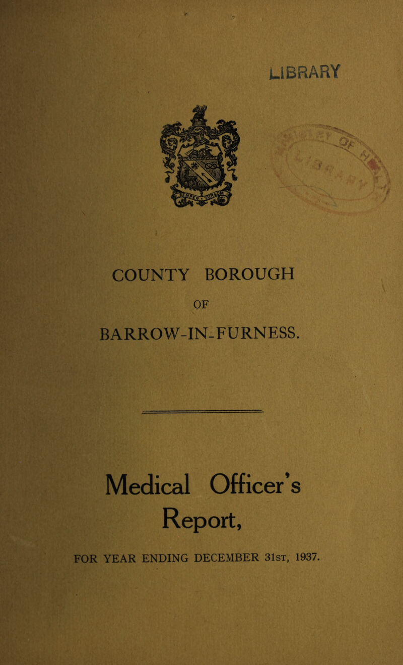 library COUNTY BOROUGH OF BARROW-IN-FURNESS. Medical Officer’s Report, FOR YEAR ENDING DECEMBER 31st, 1937.