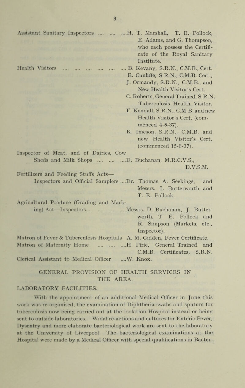 Assistant Sanitary Inspectors H. T. Marshall, T. E. Pollock, E. Adams, and G. Thompson, who each possess the Certifi- cate of the Royal Sanitary Institute. Health Visitors B. Kevany, S.R.N., Cert. E. Cunliffe, S.R.N., C.M.B. Cert., J. Ormandy, S.R.N., C.M.B., and New Health Visitor’s Cert. C. Roberts, General Trained, S.R.N. Tuberculosis Health Visitor. F. Kendall, S.R.N., C.M.B. and new Health Visitor’s Cert, (com- menced 4-5-37). K. Imeson, S.R.N., C.M.B. and new Health Visitor’s Cert, (commenced 15-6-37). Ins]?ector of Meat, and of Dairies, Cow Sheds and Milk Shops D. Buchanan, M.R.C.V.S., D.V.S.M. Fertilizers and Feeding Stuffs Acts— Inspectors and Official Samplers ....Dr. Thomas A. Seekings, and Messrs. J. Butterworth and T. E. Pollock. Agricultural Produce (Grading and Mark- ing) Act—Inspectors Messrs. D. Buchanan, J. Butter- worth, T. E. Pollock and R. Simpson (Markets, etc., Inspector). Mntron of Fever & Tuberculosis Hospitals A. M. Gidden, Fever Certificate. Matron of Maternity Home H. Pirie, General Trained and C.M.B. Certificates, S.R.N. Clerical Assistant to Medical Officer ....W. Knox. GENERAL PROVISION OF HEALTH SERVICES IN THE AREA. LABOR.ATORY FACILITIES. With the appointment of an additional Medical Officer in June this work was re-organised, the examination of Diphtheria swabs and sputum for tuberculosis now being carried out at the Isolation Hospital instead or being sent to outside laboratories. Widal re-actions and cultures for Enteric Fever. Dysentry and more elaborate bacteriological work are sent to the laboratory at the University of Liverpool. The bacteriological examinations at the Hospital were made by a Medical Officer with special qualifications in Bacter-