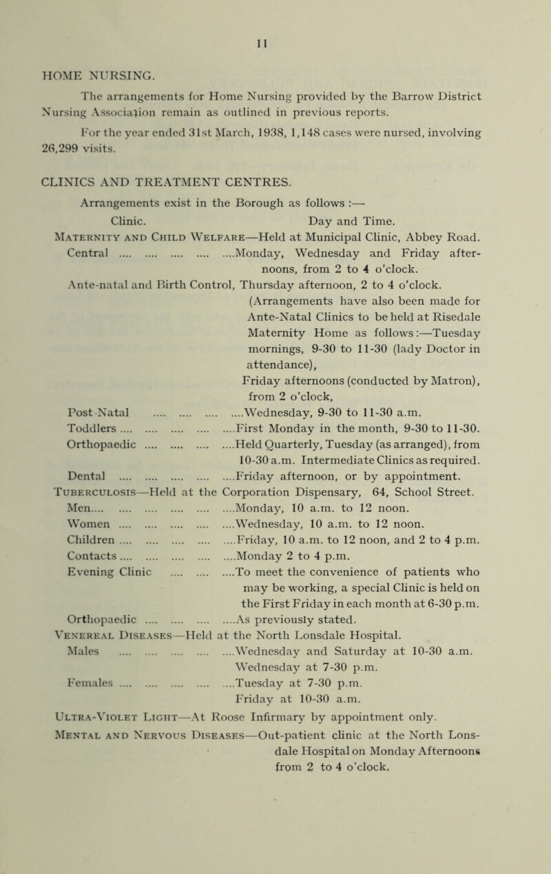 HOME NURSING. The arrangements for Home Nursing provided by the Barrow District Nursing Associal-ion remain as outlined in previous reports. For the year ended 31st March, 1938, 1,148 cases were nursed, involving 26,299 visits. CLINICS AND TREATMENT CENTRES. Arrangements exist in the Borough as follows :—• Clinic. Day and Time. M.\ternity and Child Welfare—Held at Municipal Clinic, Abbey Road. Central Monday, Wednesday and Friday after- noons, from 2 to 4 o’clock. Ante-natal and Birth Control, Thursday afternoon, 2 to 4 o’clock. (Arrangements have also been made for Ante-Natal Clinics to beheld at Risedale Maternity Home as follows:—Tuesday mornings, 9-30 to 11-30 (lady Doctor in attendance), Friday afternoons (conducted by Matron), from 2 o’clock. Post -Natal Wednesday, 9-30 to 11-30 a.m. Toddlers First Monday in the month, 9-30 to 11-30. Orthopaedic Held Quarterly, Tuesday (as arranged), from 10-30 a.m. Intermediate Clinics as required. Dental Friday afternoon, or by appointment. Tuberculosis—Held at the Corporation Dispensary, 64, School Street. Men Monday, 10 a.m. to 12 noon. Women Wednesday, 10 a.m. to 12 noon. Children Friday, 10 a.m. to 12 noon, and 2 to 4 p.m. Contacts Monday 2 to 4 p.m. Evening Clinic To meet the convenience of patients who may be working, a special Clinic is held on the First Friday in each month at 6-30 p.m. Orthopaedic As previously stated. Venereal Diseases—Held at the North Lonsdale Hospital. Males Wedne.sday and Saturday at 10-30 a.m. Wednesday at 7-30 p.m. Females Tuesday at 7-30 p.m. Friday at 10-30 a.m. Ultra-Violet Light—At Roose Infirmary by appointment only. Mental and Nervous Diseases—Out-patient clinic at the North Lons- dale Hospital on Monday Afternoons from 2 to 4 o’clock.