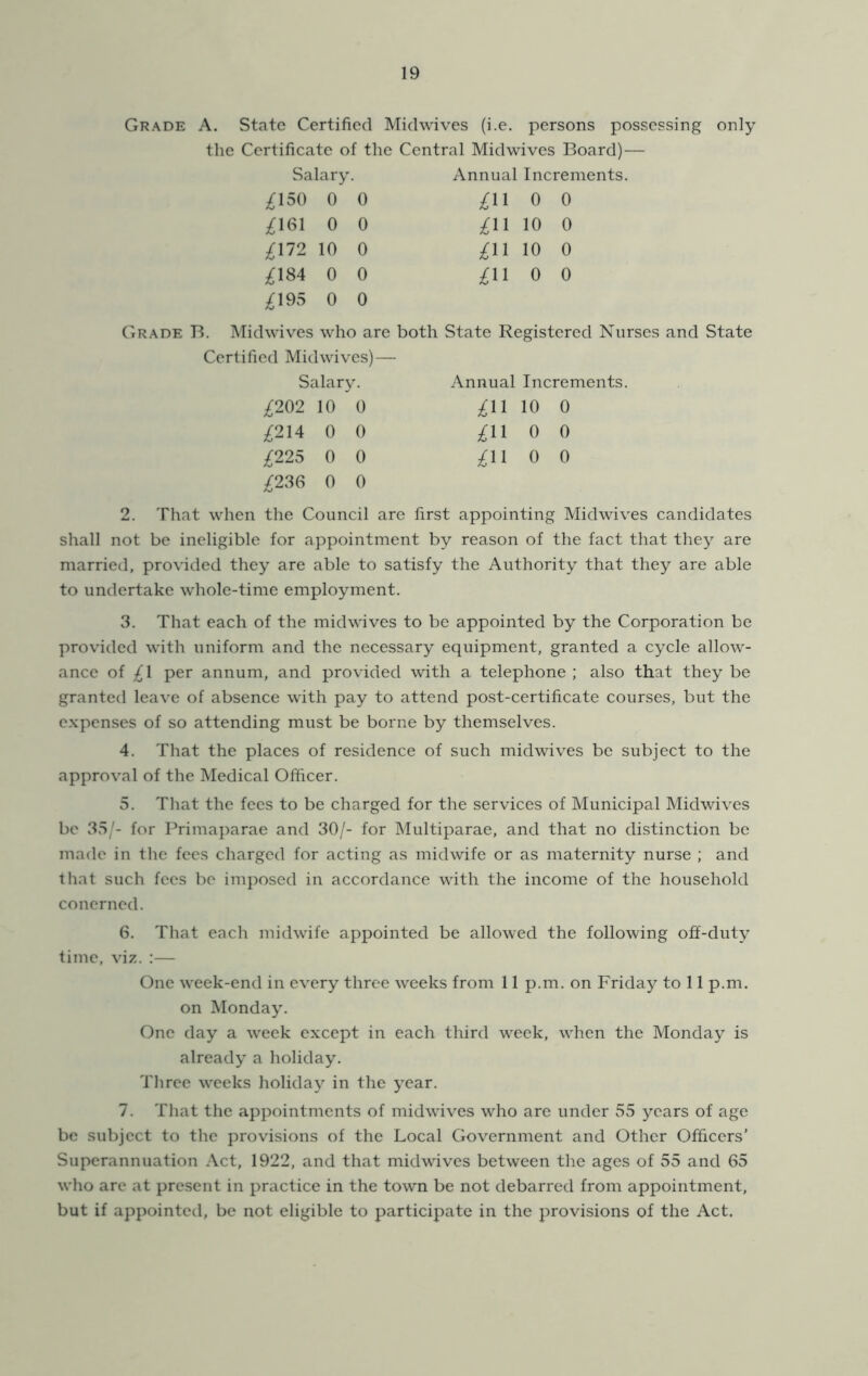 Grade A. State Certified Midwives (i.e. persons possessing the Certificate of the Central Midwives Board) — Salary. Annual Increments. /;i5o 0 0 /;ii 0 0 ;^161 0 0 ;^11 10 0 ;^172 10 0 ;^11 10 0 ;^184 0 0 ;^11 0 0 ;^195 0 0 only Grade B. Midwives who are both State Registered Nurses and State Certified Mid wives) — Salary. ;^202 10 0 ;^214 0 0 ;^225 0 0 ;^236 0 0 Annual Increments. ;^11 10 0 ^11 0 0 ;^11 0 0 2. That when the Council are first appointing Midwives candidates shall not be ineligible for appointment by reason of the fact that they are married, provided they are able to satisfy the Authority that they are able to undertake whole-time employment. 3. That each of the midwives to be appointed by the Corporation be provided with uniform and the necessary equipment, granted a cycle allow- ance of ;^1 per annum, and provided with a telephone ; also that they be granted leave of absence with pay to attend post-certificate courses, but the e.xpenses of so attending must be borne by themselves. 4. That the places of residence of such midwives be subject to the approval of the Medical Officer. 5. That the fees to be charged for the services of Municipal Midwives be 35'- for Primaparae and 30/- for Multiparae, and that no distinction be made in the fees charged for acting as midwife or as maternity nurse ; and that such fees be imposed in accordance with the income of the household conerned. 6. That each midwife appointed be allowed the following off-duty time, viz. :— One week-end in every three weeks from 11 p.m. on Friday to 11 p.m. on Monday. One day a week except in each third week, when the Monday is already a holiday. Three weeks holiday in the year. 7. That the appointments of midwives who are under 55 years of age be subject to the provisions of the Local Government and Other Officers’ Superannuation Act, 1922, and that midwives between the ages of 55 and 65 who are at present in practice in the town be not debarred from appointment, but if appointed, be not eligible to participate in the provisions of the Act.