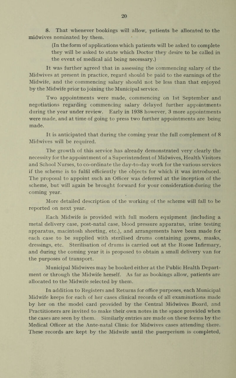 8. That whenever bookings will allow, patients be allocated to the mid wives nominated by them. (In the form of applications which patients will be asked to complete they will be asked to state which Doctor they desire to be called in the event of medical aid being necessary.) It was further agreed that in assessing the commencing salary of the Midwives at present in practice, regard should be paid to the earnings of the Midwife, and the commencing salary should not be less than that enjoyed by the Midwife prior to joining the Municipal service. Tw’o appointments were made, commencing on 1st September and negotiations regarding commencing salary delayed further appointments during the year under review. Early in 1938 however, 3 more appointments were made, and at time of going to press two further appointments are being made. It is anticipated that during the coming year the full complement of 8 i\Iidwives will be required. The growth of this service has already demonstrated very clearly the necessity for the appointment of a Superintendent of Midwives, Health Visitors and School Nurses, to co-ordinate the day-to-day work for the various services if the scheme is to fulfil efficiently the objects for which it was introduced. The proposal to appoint such an Officer was deferred at the inception of the scheme, but will again be brought forward for your consideration during the coming year. More detailed description of the v/orking of the scheme will fall to be reported on next year. Each Midwife is provided with full modern equipment (including a metal delivery case, post-natal case, blood pressure apparatus, urine testing apparatus, macintosh sheeting, etc.), and arrangements have been made for each case to be supplied with sterilised drums containing gowns, masks, dressings, etc. Sterilisation of drums is carried out at the Roose Infirmary, and during the coming year it is proposed to obtain a small delivery van for the purposes of transport. Municipal Midwives may be booked either at the Public Health Depart- ment or through the Midwife herself. As far as bookings allow, patients are allocated to the Midwife selected by them. In addition to Registers and Returns for office purposes, each Municipal Midwife keeps for each of her cases clinical records of all examinations made by her on the model card provided by the Central Midwives Board, and Practitioners are invited to make their own notes in the space provided when the cases are seen by them. Similarly entries are made on these forms by th.e Medical Officer at the Ante-natal Clinic for Midwives cases attending there. These records are kept by the Midwife until the puerperium is completed,