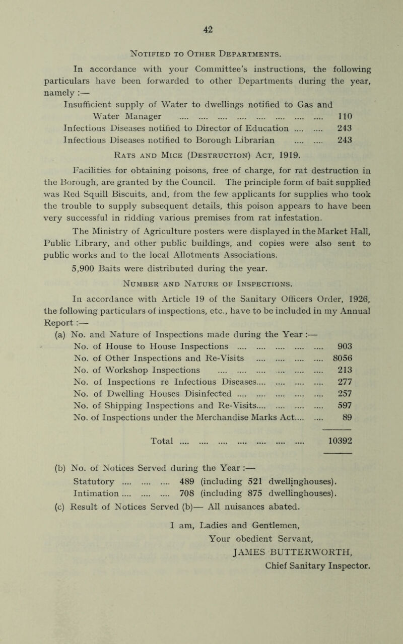 Notified to Other Departments. In accordance with your Committee’s instructions, the following particulars have been forwarded to other Departments during the year, namely ;— Insufficient supply of Water to dwellings notified to Gas and Water Manager 110 Infectious Diseases notified to Director of Education 243 Infectious Diseases notified to Borough Librarian 243 Rats and Mice (Destruction) Act, 1919. Facilities for obtaining poisons, free of charge, for rat destruction in the Borough, are granted by the Council. The principle form of bait supplied was Red Squill Biscuits, and, from the few applicants for supplies who took the trouble to supply subsequent details, this poison appears to have been very successful in ridding various premises from rat infestation. The Ministry of Agriculture posters were displayed in the Market Hall, Public Library, and other public buildings, and copies were also sent to public works and to the local Allotments Associations. 5,900 Baits were distributed during the year. Number and Nature of Inspections. In accordance with Article 19 of the Sanitary Officers Order, 1926, the following particulars of inspections, etc., have to be included in my Annual Report :— (a) No. and Nature of Inspections made during the Year :— No. of House to House Inspections 903 No. of Other Inspections and Re-Visits 8056 No. of Workshop Inspections 213 No. of Inspections re Infectious Diseases 277 No. of Dwelling Houses Disinfected 257 No. of Shipping Inspections and Re-Visits 597 No. of Inspections under the Merchandise Marks Act 89 Total 10392 (b) No. of Notices Served during the Year :— Statutory 489 (including 521 dwellinghouses). Intimation 708 (including 875 dwellinghouses). (c) Result of Notices Served (b)— All nuisances abated. 1 am, Ladies and Gentlemen, Your obedient Servant, JAMES BUTTERWORTH, Chief Sanitary Inspector.