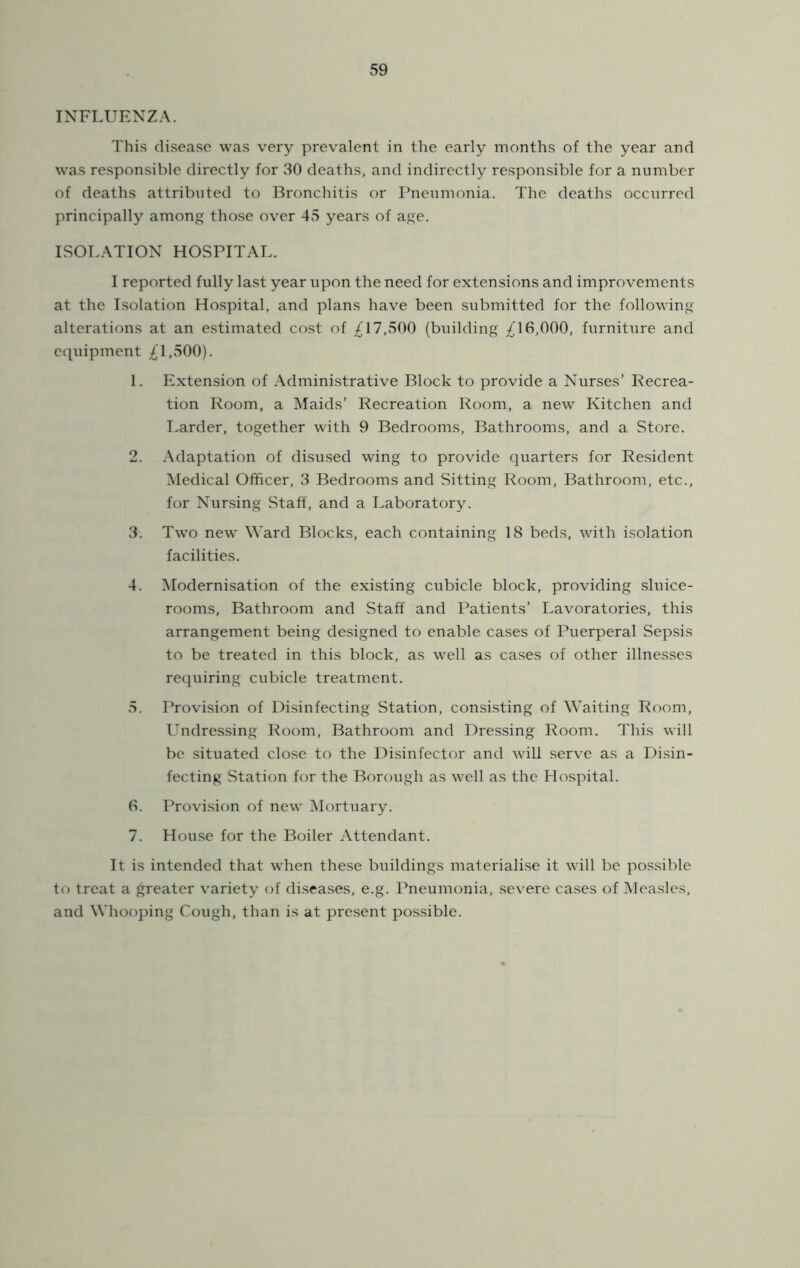 INFLUENZA. This cli.seasc was very prevalent in the early months of the year and was responsible directly for 30 deaths, and indirectly responsible for a number of deaths attributed to Bronchitis or Ihieumonia. The deaths occ\irred principally among those over 45 years of age. ISOT.ATION HOSPITAL. I reported fully last year upon the need for extensions and improvements at the Isolation Hospital, and plans have been submitted for the following alterations at an estimated cost of ;^17,500 (building ;^16,000, furniture and ecpiipment ;^1,500). 1. Extension of Administrative Block to provide a Nurses’ Recrea- tion Room, a Maids’ Recreation Room, a new Kitchen and I.arder, together with 9 Bedrooms, Bathrooms, and a Store. 2. Adaptation of disused wing to provide quarters for Resident Medical Officer, 3 Bedrooms and Sitting Room, Bathroom, etc., for Nursing Staff, and a Laboratory. 3. Two new Ward Blocks, each containing 18 beds, with isolation facilities. 4. Modernisation of the existing cubicle block, providing sluice- rooms, Bathroom and Staff and Patients’ Lavoratories, this arrangement being designed to enable cases of Puerperal Sepsis to be treated in this block, as well as cases of other illnesses requiring cubicle treatment. 5. Provision of Disinfecting Station, consisting of Waiting Room, Undressing Room, Bathroom and Dressing Room. This will be situated close to the Disinfector and will serve as a Disin- fecting Station for the Borough as well as the Hospital. 6. Provision of new ^Mortuary. 7. House for the Boiler Attendant. It is intended that when these buildings materialise it will be pos.sible to treat a greater variety of diseases, e.g. Pneumonia, severe cases of Measles, and Whooping Cough, than is at present possible.