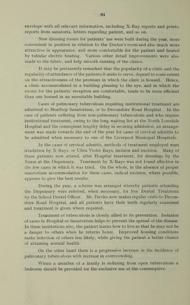 envelope with all relevant information, including X-Ray reports and prints, reports from sanatoria, letters regarding patient, and so on. New dressing rooms for patients’ use were built during the year, more convenient in position in relation to the Doctor’s room and also much more attractive in appearance, and more comfortable for the patient and heated by tubular electric heating. Various other detail improvements were also made to the fabric, and help smooth running of the clinics. It may be pertinently remarked that the popularity of a clinic and the regularity of attendance of the patients it seeks to serve, depend to some extent on the attractiveness of the premises in which the clinic is housed. Hence, a clinic accommodated in a building pleasing to the eye, and in which the rooms for the patients’ reception are comfortable, tends to be more efficient than one housed in an unsuitable building. Cases of pulmonary tuberculosis requiring institutional treatment are admitted to ^leathop Sanatorium, or to Devonshire Road Hospital. In the case of patients suffering from non-pulmonary tuberculosis and who require institutional treatment, owing to the long waiting list at the North Lonsdale Hospital and the consequent lengthy delay in securing admission, an arrange- ment was made towards the end of the year for cases of cervical adenitis to be admitted when necessary to one of the Liverpool Municipal Hospitals. In the cases of cervical adenitis, methods of treatment employed were irradation by X-Rays, or Ultra Violet Rays, incision and excision. iNIany of these patients now attend, after Hospital treatment, for dressings by the Nurse at the Dispensary. Treatment by X-Rays was not found effective in the few cases in which it was tried. On the whole, in the absence of proper sanatorium accommodation for these cases, radical excision, where possible, appears to give the best results. During the year, a scheme was arranged whereby patients attending the Dispensary were referred, when necessary, for free Dental Treatment by the School Dental Officer. Mr. Davies now makes regular visits to Devon- shire Road Hospital, and all patients have their teeth regularly examined and treatment is given where required. Treatment of tuberculosis is closely allied to its prevention. Isolation of cases in Hospital or Sanatorium helps to prevent the spread of the disease. In these institutions also, the patient learns how to live so that he may not be a danger to others when he returns home. Improved housing conditions make infection of others less likely, while giving the patient a better chance of attaining normal health. On the other hand there is a progressive increase in the incidence of pulmonary tuberculosis with increase in overcrowding. ^Vhere a member of a family is suffering from open tuberculosis a bedroom should be provided for the exclusive use of the consumptive.