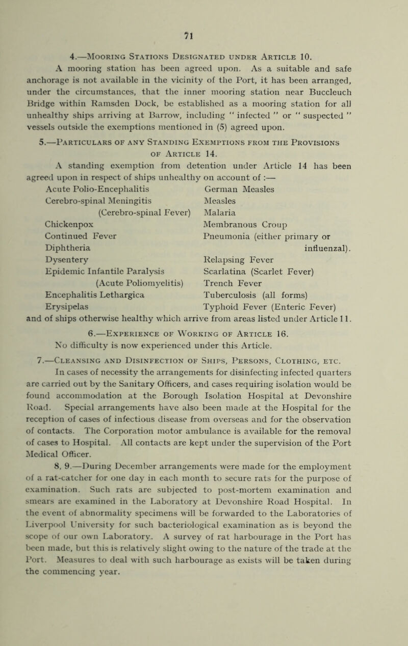 4.—INIooring Stations Designated under Article 10. A mooring station has been agreed upon. As a suitable and safe anchorage is not available in the vicinity of the Port, it has been arranged, under the circumstances, that the inner mooring station near Buccleuch Bridge within Ramsden Dock, be established as a mooring station for all unhealthy ships arriving at Barrow, including “ infected ” or “ suspected ” vessels outside the exemptions mentioned in (5) agreed upon. 5.—Particulars of any Standing Exemptions from the Provisions OF Article 14. A standing exemption from detention under Article 14 has been agreed upon in respect of ships unhealthy on account of ;— Acute Polio-Encephalitis Cerebro-spinal Meningitis (Cerebro-spinal Fever) Chickenpox Continued Fever Diphtheria Dysentery Epidemic Infantile Paralysis (Acute Poliomyelitis) Encephalitis Lethargica Erysipelas German Measles Measles Malaria Membranous Croup Pneumonia (either primary or intiuenzal). Relapsing Fever Scarlatina (Scarlet Fever) Trench Fever Tuberculosis (all forms) Typhoid Fever (Enteric Fever) and of ships otherwise healthy which arrive from areas listed under Article 11. 6.—Experience of Working of Article 16. No difficulty is now experienced under this Article. 7.—Cleansing and Disinfection of Ships, Persons, Clothing, etc. In cases of necessity the arrangements for disinfecting infected quarters arc carried out by the Sanitary Officers, and cases requiring isolation would be found accommodation at the Borough Isolation HosjDital at Devonshire Road. Special arrangements have also been made at the Hospital for the reception of cases of infectious disease from overseas and for the observation of contacts. The Corporation motor ambulance is available for the removal of cases to Hospital. All contacts are kept under the supervision of the Port Medical Officer. 8, 9.—During December arrangements were made for the employment of a rat-catcher for one day in each month to secure rats for the purpose of c.xamination. Such rats are subjected to post-mortem examination and smears are examined in the Laboratory at Devonshire Road Hospital. In the event of abnormality specimens will be forwarded to the Laboratories of Liverpool University for such bacteriological examination as is beyond the scope of our own Laboratory. A survey of rat harbourage in the Port has been made, but this is relatively slight owing to the nature of the trade at the Port. Measures to deal with such harbourage as exists will be taken during the commencing year.