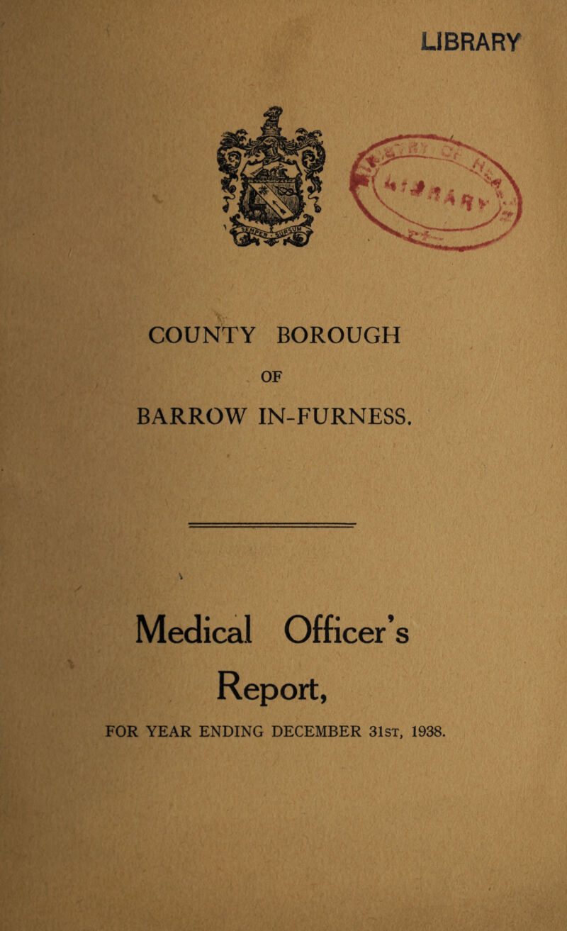 LIBRARY COUNTY BOROUGH OF BARROW IN-FURNESS. Medical Officer’s Report, FOR YEAR ENDING DECEMBER 31st, 1938.