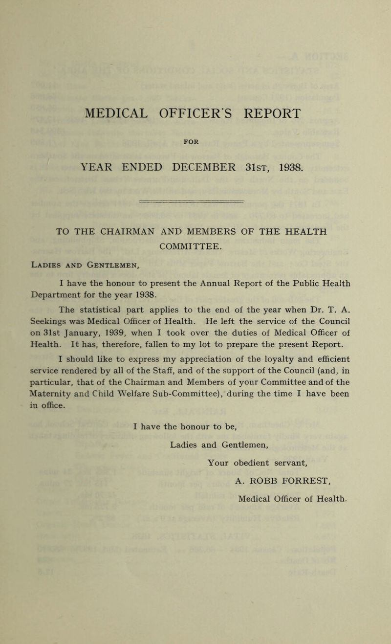 MEDICAL OFFICER S REPORT FOR YEAR ENDED DECEMBER 31st, 1938. TO THE CHAIRMAN AND MEMBERS OF THE HEALTH COMMITTEE. Ladies and Gentlemen, I have the honour to present the Annual Report of the Public Health Department for the year 1938. The statistical part applies to the end of the year when Dr. T. A. Seekings was Medical Officer of Health. He left the service of the Council on 31st January, 1939, when I took over the duties of Medical Officer of Health. It has, therefore, fallen to my lot to prepare the present Report. I should like to express my appreciation of the loyalty and efficient service rendered by all of the Staff, and of the support of the Council (and, in particular, that of the Chairman and Members of your Committee and of the Maternity and Child Welfare Sub-Committee), during the time I have been in office. I have the honour to be. Ladies and Gentlemen, Your obedient servant, A. ROBB FORREST, Medical Officer of Health.