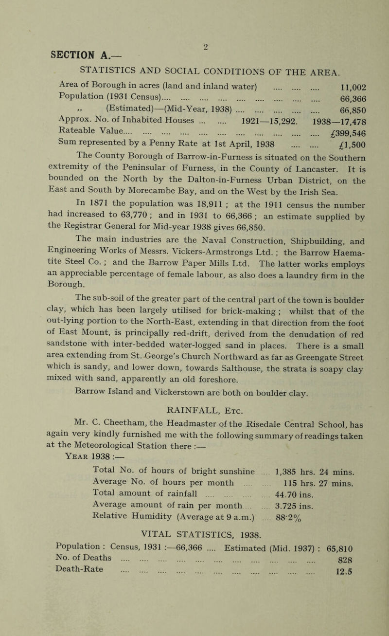 SECTION A.— STATISTICS AND SOCIAL CONDITIONS OF THE AREA. Area of Borough in acres (land and inland water) Population (1931 Census) ,, (Estimated)—(Mid-Year, 1938) Approx. No. of Inhabited Houses 1921—15,292 Rateable Value Sum represented by a Penny Rate at 1st April, 1938 11,002 66,366 66,850 1938—17,478 .... ;^399,546 ;^1,500 The County Borough of Barrow-in-Furness is situated on the Southern extremity of the Peninsular of Furness, in the County of Lancaster. It is bounded on the North by the Dalton-in-Furness Urban District, on the East and South by Morecambe Bay, and on the West by the Irish Sea. In 1871 the population was 18,911 ; at the 1911 census the number had increased to 63,770 ; and in 1931 to 66,366 ; an estimate supplied by the Registrar General for Mid-year 1938 gives 66,850. The main industries are the Naval Construction, Shipbuilding, and Engineering Works of Messrs. Vickers-Armstrongs Ltd. ; the Barrow Haema- tite Steel Co. ; and the Barrow Paper Mills Ltd. The latter works employs an appreciable percentage of female labour, as also does a laundry firm in the Borough. The sub-soil of the greater part of the central part of the town is boulder clay, which has been largely utilised for brick-making ; whilst that of the out-lying portion to the North-East, extending in that direction from the foot of East Mount, is principally red-drift, derived from the denudation of red sandstone with inter-bedded water-logged sand in places. There is a small area extending from St. George’s Church Northward as far as Greengate Street which is sandy, and lower down, towards Salthouse, the strata is soapy clay mixed with sand, apparently an old foreshore. Barrow Island and Vickerstown are both on boulder clay. RAINFALL, Etc. Mr. C. Cheetham, the Headmaster of the Risedale Central School, has again very kindly furnished me with the following summary of readings taken at the Meteorological Station there :— Year 1938 :— Total No. of hours of bright sunshine 1,385 hrs. 24 mins. Average No. of hours per month 115 hrs. 27 mins. Total amount of rainfall 44.70 ins. Average amount of rain per month 3.725 ins. Relative Humidity (Average at 9 a.m.) 88'2% VITAL STATISTICS, 1938. Population: Census, 1931 66,366 .... Estimated (Mid. 1937) : 65,810 No. of Deaths 32g Death-Rate lo c