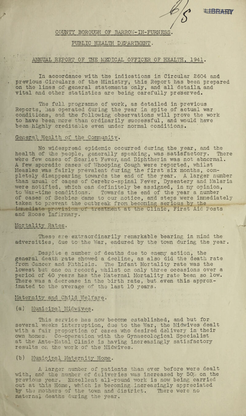 COUNTY BOROUGH OF BARROl'7-IN-FURNESS. PUBLIC HEALTH DEPARTl^NT. ANI^TUAL REPORT OF THE MEDICAL'OFFICER OF HEALTH, 1941. In accordance Ydth th'e indications in Circnlar 2604 and previous-Circulars, of the Ministry^, this Report has been prepared on the lines of- general statements only, and all details, and vital and other statistics are being carefully preserved. The full programme of work, as detailed in previous Reports, has operated during the year in spite of actual war conditions, and, the follov^ing observations will prove the work to have been more than ordinarily successful, and would have been highly creditable even under normal conditions. General Health of the Community. No widespread epidemic occurred during the year, and the health of the people, generally speaking, was satisfactory. There v;ere few cases of Scarlet Fever, and Diphtheria was not abnormal. A few sporadic cases'of Whooping Cough were reported, vrhilst Measles .yras fairly prevalent during the first six months, com- pletely disappearing t,owards the end of the-year. - A larger number t.han usual of capes of Cerebro-spinal Fever, Dysentery and Malaria were notified, which can .definitely be assigned, in my opinion, to War-time conditions. Towards the end of the year a number of cases of Scabies ’came to our notice, and steps v^ere immediately taken to prevent the outbreak from becoming serious by the imrrediate provision of treatment at the Clinic, First Aid Posts and Roose Infirmary, Mortality Rates, These are-extraordinarily remarkable bearing in mind the adversities, due to■the War, endured by the town during the year. Despite a number of deaths due to enemy action, the general death rate showed a decline, as also did the death rate from Cancer and Phthisis, The Infant Mortality rate v;as the low/est but one on record, YJhilst on only three occasions over a period of 40 years has the Maternal Mortality rate been so low. There was a decrease in the birth rate, but .even this approx- imated to the average of the last 10 years. Maternity and Child VJelfare, (a) ' Municipal Midw;ives. This service has now become established, and but for several v/eeks interruption, due to the YJ'ar, the Midwives dealt with a fair proportion of cases who desired delivery in their own homes, Co-operauion with the Gynaecological Specialist at the Ante-Natal Clinic is having increasingly satisfactory results on the v/ork of the MidwMves, (b) Municipa1 Maternity Home, A larger number of patients than ever before w^ere dealt with, an6 the number of deliveries was increased by 50^j on the previous year. Excellent all-round work is now being carried out at this Home, which is becoming increasingly appreciated by the mothers of the town and district. There were no maternal deaths during the year.