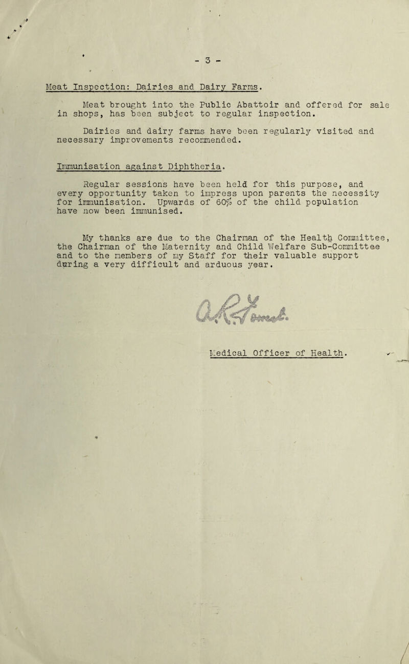 9 4 - 3 Meat Inspection: Dairies and Dairy Farms. Meat brought into the Public Abattoir and offered for sale in shops, has been subject to regular inspection. Dairies and dairy farms have been regularly visited and necessary improvements recommended. Iromunisation against Diphtheria. Regular sessions have been held for this purpose, and every opportunity taken to impress upon parents the necessity for immunisation. Upv/ards of 60^ of the child population have novvi been immunised. My thanks are due to the Chairman of the Health Comiiiittee, the Chairman of the Maternity and Child Welfare Sub-Committee and to the members of my Staff for tiieir valuable support during a very difficult and arduous year. Medical Officer of Health.