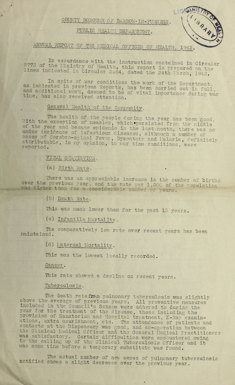 COUI'ITY BOROUGH OF BARRO^v J - IN- FUHN ESS PUBLIC H.SALTLI DEPilRg.TBNT. ACTUAL REPORT ^F_JTffl_j_:SDICAL OFFICER OP rIBALTH, 277A nf th^ instruction contained in Circular 277o of the I inistry^of Health, this report is preuared on thr ines inaicateu ±n Circular 2604, dated the 24th March, 1942. _ In spite of war conditions the work of the Denartnent previous Reports, has been carried out in fuli ??nn f ^ deemed to be of vital importance durine ’ ti^ie, has also received attention. v/ar general Health'of the Cpini:iunity„ ’7nth people during the year has been good. >.ith the exception of measles, which*persisted from the middle 01 the .year and became epidemic in the last month, there Vvas no undue incidence of infectious diseases, althourh a of h Fever, Dysentery and Kalarla, ceflnltelv '’-'Pf tlKe conditions, were X cDOx LGCl • (a) IBirth Rateo There^was an appreciable increase in the number of birth: over^the previous year, and the rate per 1, OOC of the ^'Opulation’ \'-as iiigher than for a considerable number of years. (b) Death Rate, This was much lower than for the past 13 years. Infantile Mortality, . Ide comparatively lov/ rate over recent vears has been maintained. (d) Maternal Mortality, This was the lov/est loccilly recorded. ’ Cancer. This rate shov/ed a decline on recent years. Tuberculosis. The death rate from pulmonary tuberculosis was slightly above^the^average of previous years. All preventive measures Incluc.ed in the Council’s Scheme were adhered to during the j^ear^for the treatment of the disease, these including the provision of Sanatorium and Hospital treatment, X-Ray examin- ations, extra nourishment, etc. The attendance of patients and Gontacts^at the^Dispensary was good, and co-operation between bhe Clinical luedical Officer and the G-eneral Medical Practitioners was satisfactory. Certain difficulties v;ere encountered owing o the calling up of the Clinical Tuberculosis Officer and. it T-Jas some time before a temporary substitute was found. ■i-‘ ■f'• actual ^number of new cases of pulmonary tuberculosis shovvS a slight decrease over the previous year.