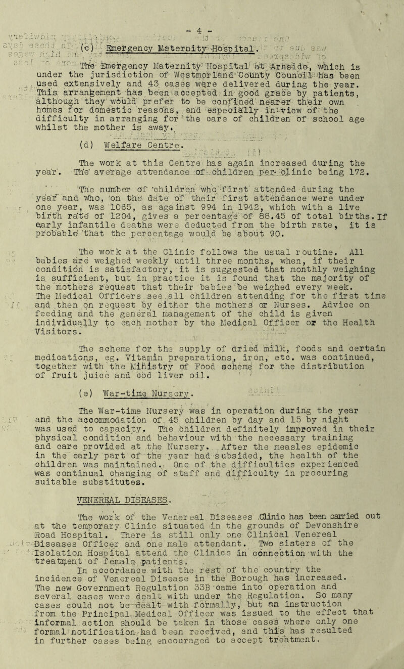 > 4 - • i.'I A li! Bmer^ency Maternity'-'ital. ’ cj afw; ■p^t' :g ■ ■ Thfe'-knergeh Maternity'Hospital^'Miich is under the jurisdiction of Westmorland''€otLnty •€bunbii^’'h'as been used extensively and 43 cases were delivered during the year. This; arranfeeMeht/has,been>accepted in'good gracie by patients, 'although they'w6uid prefer to be confl-ne'd'nearer’ their own homes for dofnestic ‘reaso'hs, , and espeblh'lly in-View ofJ:'the difficulty in arranging forthe care of children of school age whilst the mother is away»_ year’ (d) V/elfare Centre. The work at this Centre has again increased during the The' average attendance .'Of -_children per*_;;clinic being 172. The nhmber of ehit'dren who‘'-fl attended during the year'and Who, 'on the date of their first attendance were under one year, was 1065, as against 994 in 1942, which with a live birth rate of 1204, gives a per centag'e'of 88,45 of total births. If early infantile deaths were deducted from the birth rate, it is probable ’that the per centage would be about 90. The work at the Clinic follows the usual routine. All babies are weighed weekly until three months, when, if their Gonditidh is satisfactory, -it is suggested that monthly weighing is. sufficient, but in practice it is found that the majority of the'mothers request that their babies be weighed every vjeek. The .Medical Of f icer s ,see .all children attending for the first time and .then on request by either the mothers or Nurses. Advice on feeding and the 'general management of the' child is given individually to each mother by the Medical Officer or the Health Visitors. ’ • ■ ■ ■ The scheme for the supply of dried millc, foods and certain medication^, eg. Vitamin preparations, iron, etc. was continued, together with the Mihistry of Food soneme for the distribution of fruit juice and cod liver oil. ' ' (e) War-time Nursery. The War-time Nursery was in operation during the year and, the accommodation of,45 children by day and 15 by night was use.d to capacity. The children definitely improved in their physical condition and behaviour with the necessary training and care provided at the Nursery, After the measles epidemic in the early part of ■ the■year had -subsided, the health of the children was maintained.; One of the difficulties experienced was continual changing of staff and difficulty in procuring suitable substitutes. • VENEREAL DISEASES. ... The work of the Venereal Diseases .Clinic has been carried out at the temporary Clinic situated in the grounds of Devonshire Road Hospital. There is still only one Clinical Venereal v-.Diseases Officer and one male attendant._ Two sisters of the ■'rlsolation Hospital attend the Clinics in'connection with the treatinent of f ernale-,pat lent s . In accordance with the.rest of the country the incidence of Venereal Disease in the .Borough has increased. The new Government Regulation 33B ‘came into operation and several cases were dealt with under the Regulation. So many cases could not be”'dealt with formally, bUt on instruction from the Principal,-Medical Officer was issued to the effect that informal action should be taken in those' cases where only one formal notification,/had been received, and this has resulted in further cases being encouraged to accept treatment.