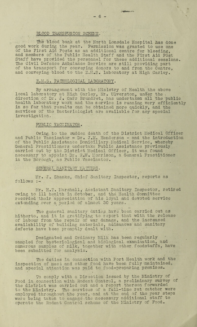 BLOOD TRANSFUSION SCHEIvIE.' ' ' lL.e'%ldod bank at the North Lonsdale Hospital has done good work during the year. Permission v;as granted to use one of the First Aid Posts as an additional centre for bleeding, and members of the Public Health Staff and the First Aid Post Staff have pr.ovided the personnel for these additional sessions. The Civil Defence Ambulance Service are still providing part of the transport for conveying donors to and from the Centre, and conveying blood to the E.M.S. laboratory at High Carley. E.M.S. PATBOLOGICAL LABORATORY. By arrangement with the IJinistry of Health the above local laboratory at High Carley, Nr. Ulvdrston, under the . direction of Dr. J, Carr Brundret, has undertaken all the'public health laboratory work .and the service is running very efficiently in so far that results can be obtained more quickly, and the services of the Bacteriologist are available for.any-special investigation. , . ’ PUBLIC VACCINATOR. Owing: to the sudden death of the District•Medical Officer and Public Vaccinator'' ~ Dr. I.M. Henderson - and the introduction of the Public Assistance Domi-ciliary'Medical Service, whereby G-eneral Practitioners undertake Public Assistance previously ^ carried out by the District Medical Officer, it was found necessary to appoint Dr. P.Vif. Morrison, a General Practitioner in the Bor ough', as Public -Vaccinator. ’ GENER/.L SANITARY MATTERS. I ■ ^ 1 Mr, I, Shanks, Chief Sanitary Inspector, reports as follows Mr. H.T. Marshall,' Assistant Sanitary Inspector, retired owing to ill health in .October, and tpe Health Committee recorded .'.their 'appreciation of his Idyal and devoted service extending ever a ^period of almost 30 years. The general sanitary duties have.been carried out as hitherto, and it is gratifying to report that with the release of labour from the repair of war damage, and the incr.ea.sed availability of building materials, nuisancesand sanitary defects have been promptly dealt with. • ' ■ ■ ' Designated and Ordinary Milk has been regularly sampled for bacteriological and bi.blogical examination, and numerous samples of milk, together with other.foodstuffs, have been submitted for analysis. _ . / ’ ‘ • The duties in connection with Port Health work and the inspection of meat and other food have been fully'maintained, and special 'attention was paid to food-preparing premises. To comply with a Direction issued by the Ministry of . Food in connection vjith Rodent Control, a preliminary survey of the district was carried out and a report thereon forwarded to the Ministry. The services of a full-time rat-catcher were employed throughout the year,-and at the end of the year steps were being taken to engage'-.the necessary additional staff to operate the Rodent Control scheme of the Ministry of Food,