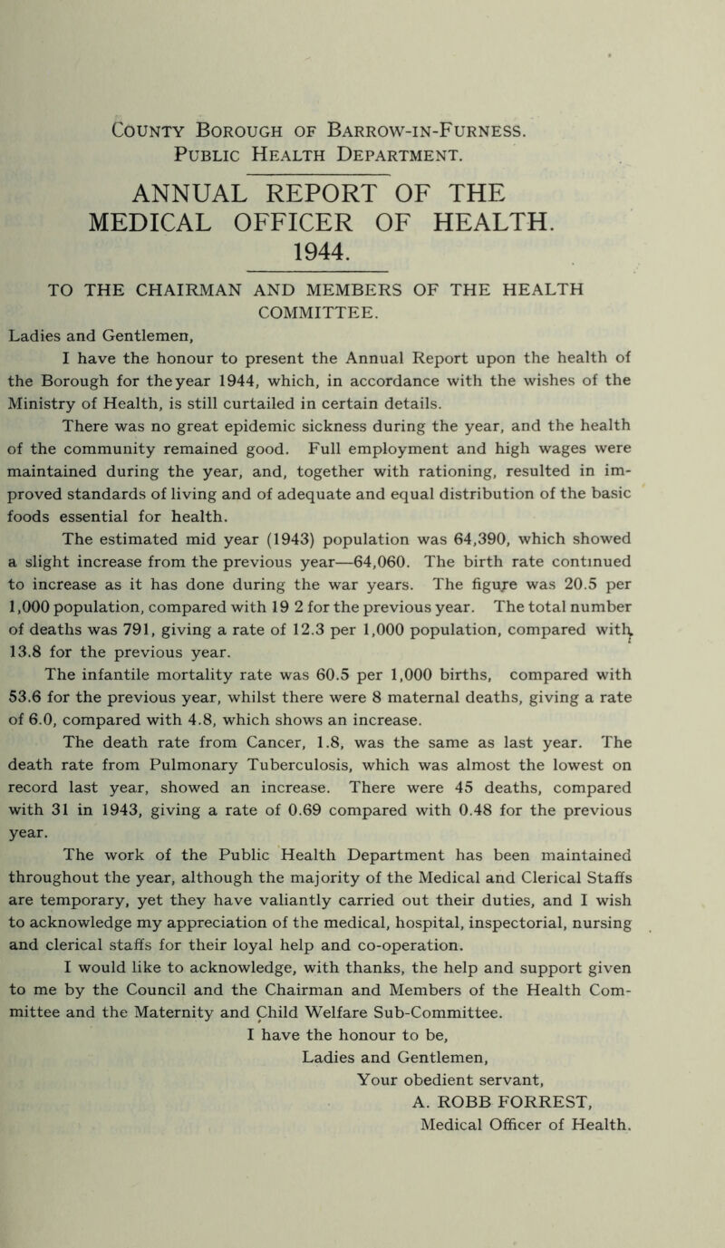 County Borough of Barrow-in-Furness. Public Health Department. ANNUAL REPORT OF THE MEDICAL OFFICER OF HEALTH. 1944. TO THE CHAIRMAN AND MEMBERS OF THE HEALTH COMMITTEE. Ladies and Gentlemen, I have the honour to present the Annual Report upon the health of the Borough for the year 1944, which, in accordance with the wishes of the Ministry of Health, is still curtailed in certain details. There was no great epidemic sickness during the year, and the health of the community remained good. Full employment and high wages were maintained during the year, and, together with rationing, resulted in im- proved standards of living and of adequate and equal distribution of the basic foods essential for health. The estimated mid year (1943) population was 64,390, which showed a slight increase from the previous year—64,060. The birth rate continued to increase as it has done during the war years. The figuje was 20.5 per 1,000 population, compared with 19 2 for the previous year. The total number of deaths was 791, giving a rate of 12.3 per 1,000 population, compared witl\ 13.8 for the previous year. The infantile mortality rate was 60.5 per 1,000 births, compared with 53.6 for the previous year, whilst there were 8 maternal deaths, giving a rate of 6.0, compared with 4.8, which shows an increase. The death rate from Cancer, 1.8, was the same as last year. The death rate from Pulmonary Tuberculosis, which was almost the lowest on record last year, showed an increase. There were 45 deaths, compared with 31 in 1943, giving a rate of 0.69 compared with 0.48 for the previous year. The work of the Public Health Department has been maintained throughout the year, although the majority of the Medical and Clerical Staffs are temporary, yet they have valiantly carried out their duties, and I wish to acknowledge my appreciation of the medical, hospital, inspectorial, nursing and clerical staffs for their loyal help and co-operation. I would like to acknowledge, with thanks, the help and support given to me by the Council and the Chairman and Members of the Health Com- mittee and the Maternity and Child Welfare Sub-Committee. I have the honour to be. Ladies and Gentlemen, Your obedient servant, A. ROBB FORREST, Medical Officer of Health.