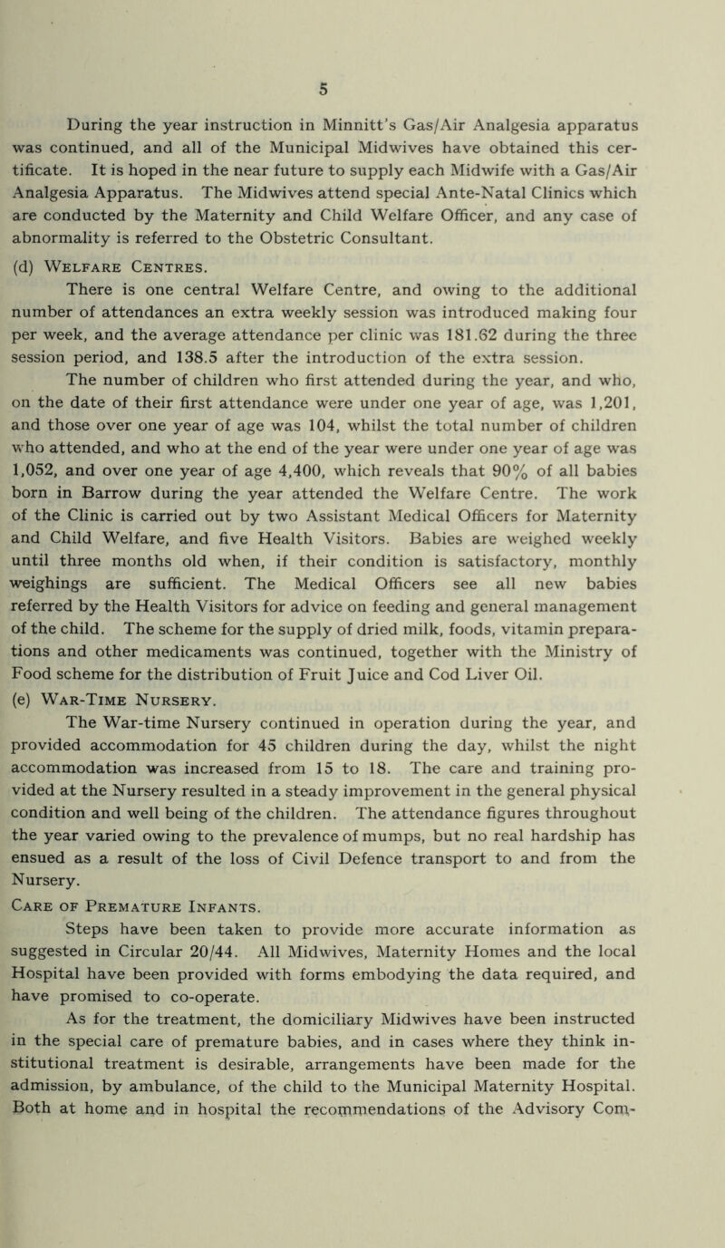 During the year instruction in Minnitt’s Gas/Air Analgesia apparatus was continued, and all of the Municipal Midwives have obtained this cer- tificate. It is hoped in the near future to supply each Midwife with a Gas/Air Analgesia Apparatus. The Midwives attend special Ante-Natal Clinics which are conducted by the Maternity and Child Welfare Officer, and any case of abnormality is referred to the Obstetric Consultant. (d) Welfare Centres. There is one central Welfare Centre, and owing to the additional number of attendances an extra weekly session was introduced making four per week, and the average attendance per clinic was 181.62 during the three session period, and 138.5 after the introduction of the extra session. The number of children who first attended during the year, and who, on the date of their first attendance were under one year of age, was 1,201, and those over one year of age was 104, whilst the total number of children who attended, and who at the end of the year were under one year of age was 1,052, and over one year of age 4,400, which reveals that 90% of all babies born in Barrow during the year attended the W'elfare Centre, The work of the Clinic is carried out by two Assistant Medical Officers for Maternity and Child Welfare, and five Health Visitors. Babies are weighed weekly until three months old when, if their condition is satisfactory, monthly weighings are sufficient. The Medical Officers see all new babies referred by the Health Visitors for advice on feeding and general management of the child. The scheme for the supply of dried milk, foods, vitamin prepara- tions and other medicaments was continued, together with the Ministry of Food scheme for the distribution of Fruit Juice and Cod Liver Oil. (e) War-Time Nursery, The War-time Nursery continued in operation during the year, and provided accommodation for 45 children during the day, whilst the night accommodation was increased from 15 to 18. The care and training pro- vided at the Nursery resulted in a steady improvement in the general physical condition and well being of the children. The attendance figures throughout the year varied owing to the prevalence of mumps, but no real hardship has ensued as a result of the loss of Civil Defence transport to and from the Nursery. Care of Premature Infants. Steps have been taken to provide more accurate information as suggested in Circular 20/44. All Midwives, Maternity Homes and the local Hospital have been provided with forms embodying the data required, and have promised to co-operate. As for the treatment, the domiciliary Midwives have been instructed in the special care of premature babies, and in cases where they think in- stitutional treatment is desirable, arrangements have been made for the admission, by ambulance, of the child to the Municipal Maternity Hospital. Both at home and in hospital the recopimendations of the Advisory Com-