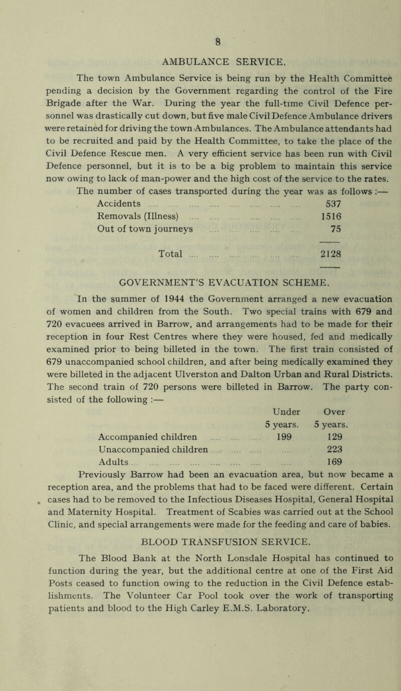 AMBULANCE SERVICE. The town Ambulance Service is being run by the Health Committee pending a decision by the Government regarding the control of the Fire Brigade after the War. During the year the full-time Civil Defence per- sonnel was drastically cut down, but five male Civil Defence Ambulance drivers were retained for driving the town Ambulances. The Ambulance attendants had to be recruited and paid by the Health Committee, to take the place of the Civil Defence Rescue men. A very efficient service has been run with Civil Defence personnel, but it is to be a big problem to maintain this service now owing to lack of man-power and the high cost of the service to the rates. The number of cases transported during the year was as follows :— Accidents 537 Removals (Illness) 1516 Out of town journeys 75 Total 2128 GOVERNMENT'S EVACUATION SCHEME. In the summer of 1944 the Government arranged a new evacuation of women and children from the South. Two special trains with 679 and 720 evacuees arrived in Barrow, and arrangements had to be made for their reception in four Rest Centres where they were housed, fed and medically examined prior to being billeted in the town. The first train consisted of 679 unaccompanied school children, and after being medically examined they were billeted in the adjacent Ulverston and Dalton Urban and Rural Districts. The second train of 720 persons were billeted in Barrow. The party con- sisted of the following :— Under Over 5 years. 5 years. Accompanied children 199 129 Unaccompanied children .... 223 Adults 169 Previously Barrow had been an evacuation area, but now became a reception area, and the problems that had to be faced were different. Certain , cases had to be removed to the Infectious Diseases Hospital, General Hospital and Maternity Hospital. Treatment of Scabies was carried out at the School Clinic, and special arrangements were made for the feeding and care of babies. BLOOD TRANSFUSION SERVICE. The Blood Bank at the North Lonsdale Hospital has continued to function during the year, but the additional centre at one of the First Aid Posts ceased to function owing to the reduction in the Civil Defence estab- lishments. The Volunteer Car Pool took over the work of transporting patients and blood to the High Carley E.M.S. Laboratory,