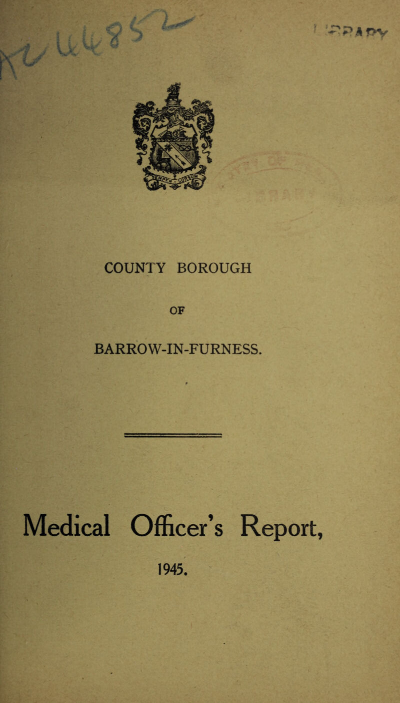 COUNTY BOROUGH OF BARROW-IN-FURNESS. Medical Officer’s Report, 'Pa f>V 1945