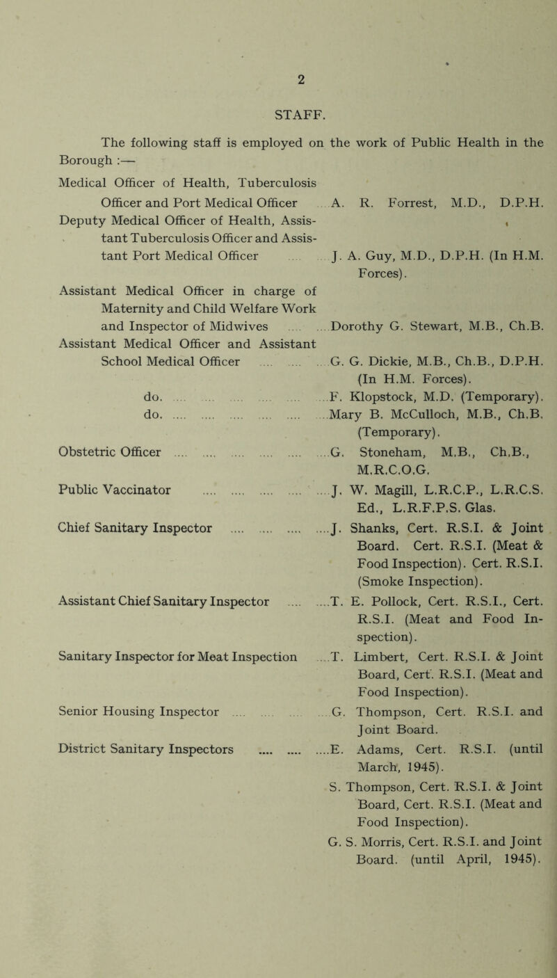 STAFF. The following staff is employed on the work of Public Health in the Borough :— Medical Officer of Health, Tuberculosis Officer and Port Medical Officer A. R. Forrest, M.D., D.P.H. Deputy Medical Officer of Health, Assis- , tant Tuberculosis Officer and Assis- tant Port Medical Officer J. A. Guy, M.D., D.P.H. (In H.M. Forces). Assistant Medical Officer in charge of Maternity and Child Welfare Work and Inspector of Midwives Dorothy G. Stewart, M.B., Ch.B. Assistant Medical Officer and Assistant School Medical Officer do. do Obstetric Officer Public Vaccinator Chief Sanitary Inspector Assistant Chief Sanitary Inspector Sanitary Inspector for Meat Inspection Senior Housing Inspector District Sanitary Inspectors G. G. Dickie, M.B., Ch.B., D.P.H. (In H.M. Forces). F. Klopstock, M.D. (Temporary). Mary B. McCulloch, M.B., Ch.B. (Temporary). G, Stoneham, M.B., Ch.B., M.R.C.O.G. .... ... J. W. Magill, L.R.C.P., L.R.C.S. Ed., L.R.F.P.S. Glas. J. Shanks, Cert. R.S.I. & Joint Board. Cert. R.S.I. (Meat & Food Inspection). Cert. R.S.I. (Smoke Inspection). ...T. E. Pollock, Cert. R.S.I., Cert. R.S.I. (Meat and Food In- spection) . ...T. Limbert, Cert. R.S.I. & Joint Board, Cert. R.S.I. (Meat and Food Inspection). G. Thompson, Cert. R.S.I. and Joint Board. ...E. Adams, Cert. R.S.I. (until March, 1945). S. Thompson, Cert. R.S.I. & Joint Board, Cert. R.S.I. (Meat and Food Inspection). G. S. Morris, Cert. R.S.I. and Joint Board, (until April, 1945).