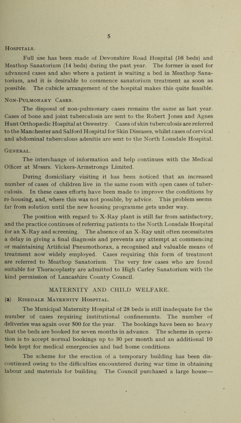 Hospitals. Full use has been made of Devonshire Road Hospital (16 beds) and Meathop Sanatorium (14 beds) during the past year. The former is used for advanced cases and also where a patient is waiting a bed in Meathop Sana- torium, and it is desirable to commence sanatorium treatment as soon as pos.sible. The cubicle arrangement of the hospital makes this quite feasible. Non-Pulmonary Cases. The disposal of non-pulmonary cases remains the same as last year. Cases of bone and joint tuberculosis are sent to the Robert Jones and Agnes Hunt Orthopaedic Hospital at Oswestry. Cases of skin tuberculosis are referred to the Manchester and Salford Hospital for Skin Diseases, whilst cases of cervical and abdominal tuberculous adenitis are sent to the North Lonsdale Hospital. General. The interchange of information and help continues with the Medical Officer at Messrs. Vickers-Armstrongs Limited. During domiciliary visiting it has been noticed that an increased number of cases of children live in the same room with open cases of tuber- culosis. In these cases efforts have been made to improve the conditions by re-housing, and, where this was not possible, by advice. This problem seems far from solution until the new housing programme gets under way. The position with regard to X-Ray plant is still far from satisfactory, and the practice continues of referring patients to the North Lonsdale Hospital for an X-Ray and screening. The absence of an X-Ray unit often necessitates a delay in giving a final diagnosis and prevents any attempt at commencing or maintaining Artificial Pneumothorax, a recognised and valuable means of treatment now widely employed. Cases requiring this form of treatment are referred to Meathop Sanatorium. The very few cases who are found suitable for Thoracoplasty are admitted to High Carley Sanatorium with the kind permission of Lancashire County Council. MATERNITY AND CHILD WELFARE. (a) Risedale Maternity Hospital. The Municipal Maternity Hospital of 28 beds is still inadequate for the number of cases requiring institutional confinements. The number of deliveries was again over 500 for the year. The bookings have been so heavy that the beds are booked for seven months in advance. The scheme in opera- tion is to accept normal bookings up to 30 per month and an additional 10 beds kept for medical emergencies and bad home conditions. The scheme for the erection of a temporary building has been dis- continued owing to the difficulties encountered during war time in obtaining labour and materials for building. The Council purchased a large house—