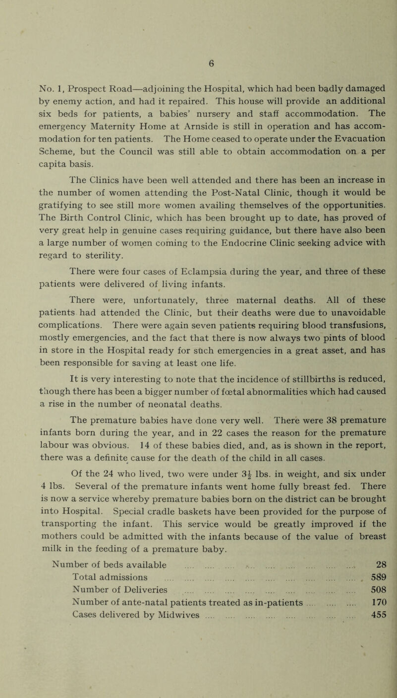 No. 1, Prospect Road—adjoining the Hospital, which had been badly damaged by enemy action, and had it repaired. This house will provide an additional six beds for patients, a babies’ nursery and staff accommodation. The emergency Maternity Home at Arnside is still in operation and has accom- modation for ten patients. The Home ceased to operate under the Evacuation Scheme, but the Council was still able to obtain accommodation on a per capita basis. The Clinics have been well attended and there has been an increase in the number of women attending the Post-Natal Clinic, though it would be gratifying to see still more women availing themselves of the opportunities. The Birth Control Clinic, which has been brought up to date, has proved of very great help in genuine cases requiring guidance, but there have also been a large number of women coming to the Endocrine Clinic seeking advice with regard to sterility. There were four cases of Eclampsia during the year, and three of these patients were delivered of living infants. There were, unfortunately, three maternal deaths. All of these patients had attended the Clinic, but their deaths were due to unavoidable complications. There were again seven patients requiring blood transfusions, mostly emergencies, and the fact that there is now always two pints of blood in store in the Hospital ready for such emergencies in a great asset, and has been responsible for saving at least one life. It is very interesting to note that the incidence of stillbirths is reduced, though there has been a bigger number of foetal abnormalities which had caused a rise in the number of neonatal deaths. The premature babies have done very well. There were 38 premature infants born during the year, and in 22 cases the reason for the premature labour was obvious. 14 of these babies died, and, as is shown in the report, there was a definite cause for the death of the child in all cases. Of the 24 who lived, two Vvrere under 3^ lbs. in weight, and six under 4 lbs. Several of the premature infants went home fully breast fed. There is now a service whereby premature babies born on the district can be brought into Hospital. Special cradle baskets have been provided for the purpose of transporting the infant. This service would be greatly improved if the mothers could be admitted with the infants because of the value of breast milk in the feeding of a premature baby. Number of beds available 28 Total admissions 589 Number of Deliveries 508 Number of ante-natal patients treated as in-patients 170 Cases delivered by Midwives 455
