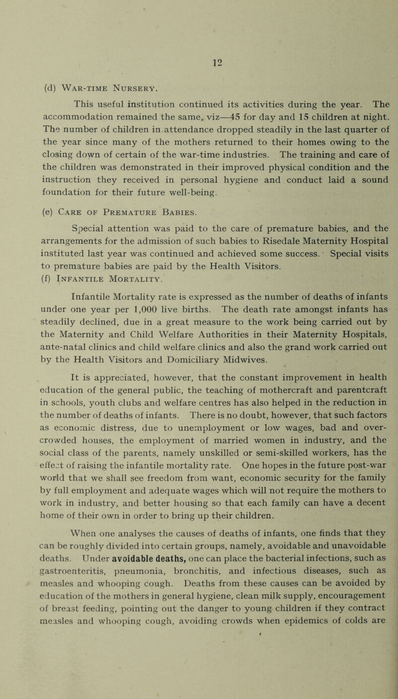 (d) War-time Nursery. This useful institution continued its activities during the year. The accommodation remained the same, viz—45 for day and 15 children at night. The number of children in. attendance dropped steadily in the last quarter of the year since many of the mothers returned to their homes owing to the closing down of certain of the war-time industries. The training and care of the children was demonstrated in their improved physical condition and the instruction they received in personal hygiene and conduct laid a sound foundation for their future well-being. (e) Care of Premature Babies. Special attention was paid to the care of premature babies, and the arrangements for the admission of such babies to Risedale Maternity Hospital instituted last year was continued and achieved some success. • Special visits to premature babies are paid by the Health Visitors. (f) Infantile Mortality. Infantile Mortality rate is expressed as the number of deaths of infants under one year per 1,000 live births. The death rate amongst infants has steadily declined, due in a great measure to the work being carried out by the Maternity and Child Welfare Authorities in their Maternity Hospitals, ante-natal clinics and child welfare clinics and also the grand work carried out by the Health Visitors and Domiciliary Midwives. It is appreciated, however, that the constant improvement in health education of the general public, the teaching of mothercraft and parentcraft in schools, youth clubs and welfare centres has also helped in the reduction in the number of deaths of infants. There is no doubt, however, that such factors as economic distress, due to unemployment or low wages, bad and over- crowded houses, the employment of married women in industry, and the social class of the parents, namely unskilled or semi-skilled workers, has the effect of raising the infantile mortality rate. One hopes in the future post-war world that we shall see freedom from want, economic security for the family by full employment and adequate wages which will not require the mothers to work in industry, and better housing so that each family can have a decent home of their own in order to bring up their children. When one analyses the causes of deaths of infants, one finds that they can be roughly divided into certain groups, namely, avoidable and unavoidable deaths. Under avoidable deaths, one can place the bacterial infections, such as gastroenteritis, pneumonia, bronchitis, and infectious diseases, such as measles and whooping cough. Deaths from these causes can be avoided by education of the mothers in general hygiene, clean milk supply, encouragement of breast feeding, pointing out the danger to young children if they contract measles and whooping cough, avoiding crowds when epidemics of colds are