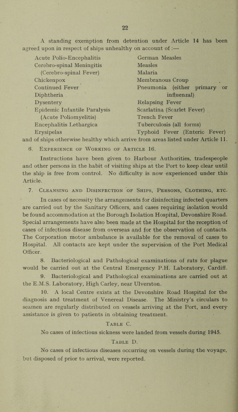 A standing exemption from detention under Article 14 has been agreed upon in respect of ships unhealthy on account of :— Acute Polio-Encephalitis Cerebro-spinal Meningitis (Cerebro-spinal Fever) Chickenpox Continued Fever Diphtheria Dysentery Epidemic Infantile Paralysis (Acute Poliomyelitis) Encephalitis Lethargica Erysipelas and of ships otherwise healthy which 6. Experience of Working of German Measles Measles Malaria Membranous Croup Pneumonia (either primary or influenzal) Relapsing Fever Scarlatina (Scarlet Fever) Trench Fever Tuberculosis (all forms) Typhoid Fever (Enteric Fever) ! from areas listed under Article 11. CLE 16. Instructions have been given to Harbour Authorities, tradespeople and other persons in the habit of visiting ships at the Port to keep clear until the ship is free from control. No difficulty is now experienced under this Article. 7. Cleansing and Disinfection of Ships, Persons, Clothing, etc. In cases of necessity the arrangements for disinfecting infected quarters are carried out by the Sanitary Officers, and cases requiring isolation would be found accommodation at the Borough Isolation Hospital, Devonshire Road. Special arrangements have also been made at the Hospital for the reception of cases of infectious disease from overseas and for the observation of contacts. The Corporation motor ambulance is available for the removal of cases to Hospital. All contacts are kept under the supervision of the Port Medical Officer. 8. Bacteriological and Pathological examinations of rats for plague would be carried out at the Central Emergency P.H. Laboratory, Cardiff. 9. Bacteriological and Pathological examinations are carried out at the E.M.S. Laboratory, High Carley, near Ulverston. 10. A local Centre exists at the Devonshire Road Hospital for the diagnosis and treatment of Venereal Disease. The Ministry’s circulars to seamen are regularly distributed on vessels arriving at the Port, and every assistance is given to patients in obtaining treatment. Table C. No cases of infectious sickness were landed from vessels during 1945. Table D. No cases of infectious diseases occurring on vessels during the voyage, but disposed of prior to arrival, were reported.