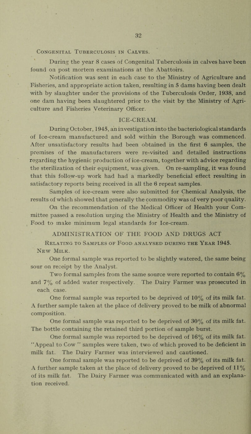 Congenital Tuberculosis in Calves. During the year 8 cases of Congenital Tuberculosis in calves have been found on post mortem examinations at the Abattoirs. Notification was sent in each case to the Ministry of Agriculture and Fisheries, and appropriate action taken, resulting in 5 dams having been dealt with by slaughter under the provisions of the Tuberculosis Order, 1938, and one dam having been slaughtered prior to the visit by the Ministry of Agri- culture and Fisheries Veterinary Officer. ICE-CREAM. During October, 1945, an investigation into the bacteriological standards of Ice-cream manufactured and sold within the Borough was commenced. After unsatisfactory results had been obtained in the first 6 samples, the premises of the manufacturers were re-visited and detailed instructions regarding the hygienic production of ice-cream, together with advice regarding the sterilization of their equipment, was given. On re-sampling, it was found that this follow-up work had had a markedly beneficial effect resulting in satisfactory reports being received in all the 6 repeat samples. Samples of ice-cream were also submitted for Chemical Analysis, the results of which showed that generally the commodity was of very poor quality. On the recommendation of the Medical Officer of Health your Com- mittee passed a resolution urging the Ministry of Health and the Ministry of Food to make minimum legal standards for Ice-cream. ADMINISTRATION OF THE FOOD AND DRUGS ACT Relating to Samples of Food analysed during the Year 1945. New Milk. One formal sample was reported to be slightly watered, the same being sour on receipt by the Analyst. Two formal samples from the same source were reported to contain 6% and 7% of added water respectively. The Dairy Farmer was prosecuted in each case. One formal sample was reported to be deprived of 10% of its milk fat. A further sample taken at the place of delivery proved to be milk of abnormal composition. One formal sample was reported to be deprived of 30% of its milk fat. The bottle containing the retained third portion of sample burst. One formal sample was reported to be deprived of 16% of its milk fat. “Appeal to Cow ” samples were taken, two of which proved to be deficient in milk fat. The Dairy Farmer was interviewed and cautioned. One formal sample was reported to be deprived of 39% of its milk fat. A further sample taken at the place of delivery proved to be deprived of 11 % of its milk fat. The Dairy Farmer was communicated with and an explana- tion received.