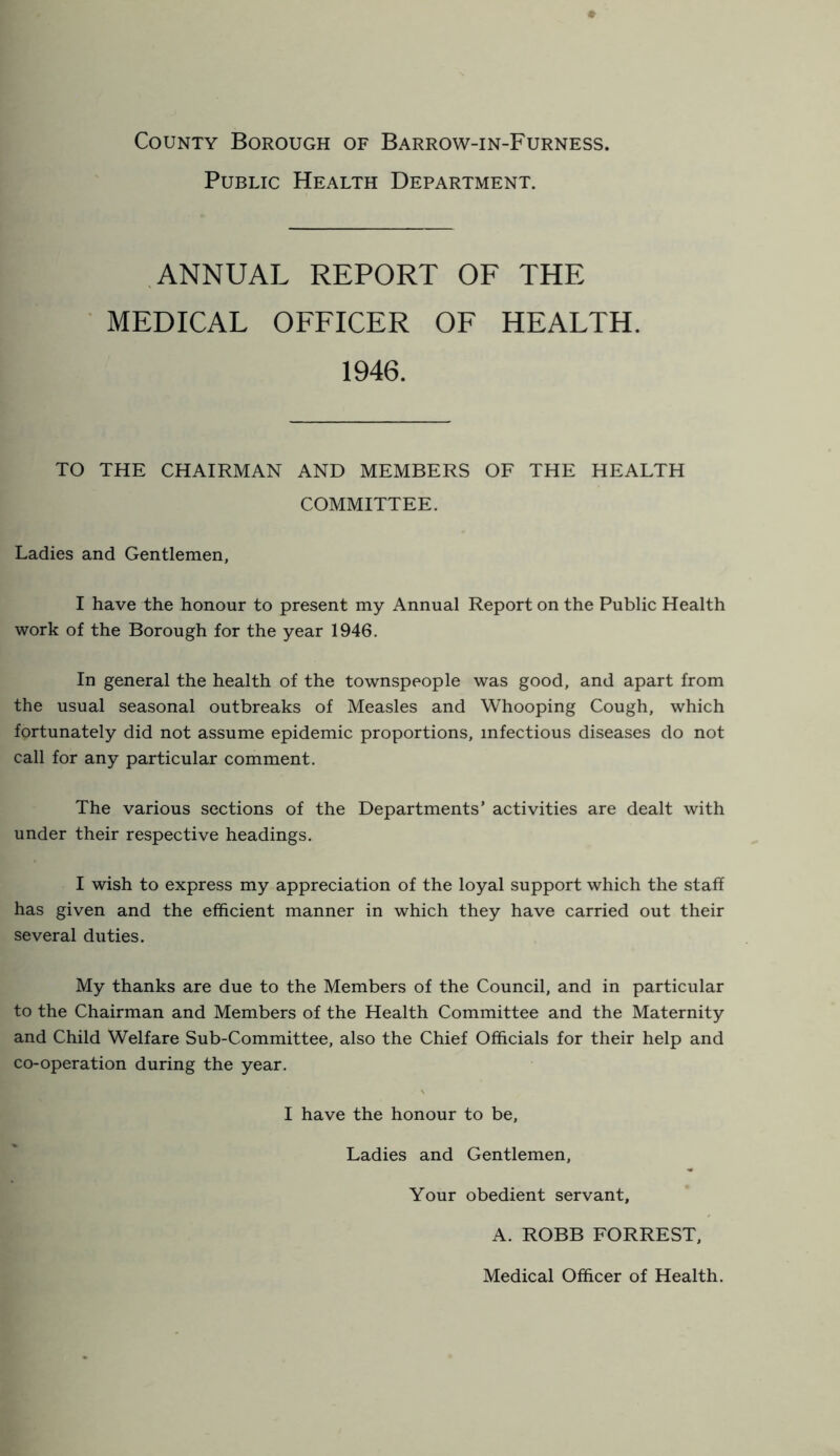 County Borough of Barrow-in-Furness. Public Health Department. ANNUAL REPORT OF THE MEDICAL OFFICER OF HEALTH. 1946. TO THE CHAIRMAN AND MEMBERS OF THE HEALTH COMMITTEE. Ladies and Gentlemen, I have the honour to present my Annual Report on the Public Health work of the Borough for the year 1946. In general the health of the townspeople was good, and apart from the usual seasonal outbreaks of Measles and Whooping Cough, which fortunately did not assume epidemic proportions, infectious diseases do not call for any particular comment. The various sections of the Departments’ activities are dealt with under their respective headings, I wish to express my appreciation of the loyal support which the staff has given and the efficient manner in which they have carried out their several duties. My thanks are due to the Members of the Council, and in particular to the Chairman and Members of the Health Committee and the Maternity and Child Welfare Sub-Committee, also the Chief Officials for their help and co-operation during the year. I have the honour to be. Ladies and Gentlemen, Your obedient servant, A. ROBB FORREST, Medical Officer of Health.