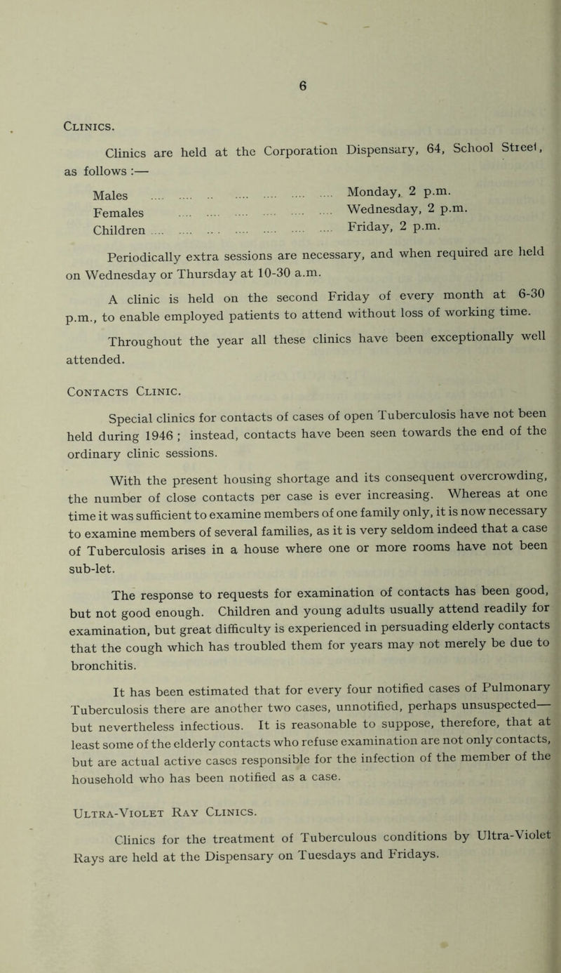Clinics. Clinics are held at the Corporation Dispensary. 64, School Stieel, as follows :— Males Females Children Monday, 2 p.m. Wednesday, 2 p.m. Friday, 2 p.m. Periodically extra sessions are necessary, and when required are held on Wednesday or Thursday at 10-30 a.m. A clinic is held on the second Friday of every month at 6-30 p.m., to enable employed patients to attend without loss of working time. Throughout the year all these clinics have been exceptionally well attended. Contacts Clinic. Special clinics for contacts of cases of open Tuberculosis have not been held during 1946 ; instead, contacts have been seen towards the end of the ordinary clinic sessions. With the present housing shortage and its consequent overcrowding, the number of close contacts per case is ever increasing. Whereas at one time it was sufhcient to examine members of one family only, it is now necessary to examine members of several families, as it is very seldom indeed that a case of Tuberculosis arises in a house where one or more rooms have not been sub-let. The response to requests for examination of contacts has been good, but not good enough. Children and young adults usually attend readily for examination, but great difficulty is experienced in persuading elderly contacts that the cough which has troubled them for years may not merely be due to bronchitis. It has been estimated that for every four notified cases of Pulmonary Tuberculosis there are another two cases, unnotified, perhaps unsuspected but nevertheless infectious. It is reasonable to suppose, therefore, that at least some of the elderly contacts who refuse examination are not only contacts, but are actual active cases responsible for the infection of the member of the household who has been notified as a case. Ultra-Violet Ray Clinics. Clinics for the treatment of Tuberculous conditions by Ultra-Violet Rays are held at the Dispensary on Tuesdays and Fridays.