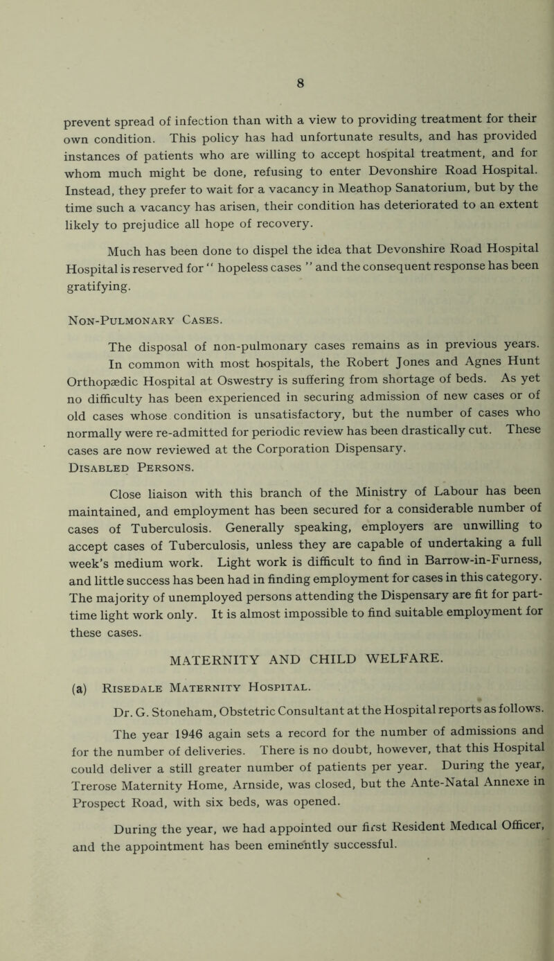 prevent spread of infection than with a view to providing treatment for their own condition. This policy has had unfortunate results, and has provided instances of patients who are willing to accept hospital treatment, and for whom much might be done, refusing to enter Devonshire Road Hospital. Instead, they prefer to wait for a vacancy in Meathop Sanatorium, but by the time such a vacancy has arisen, their condition has deteriorated to an extent likely to prejudice all hope of recovery. Much has been done to dispel the idea that Devonshire Road Hospital Hospital is reserved for “ hopeless cases ” and the consequent response has been gratifying. Non-Pulmonary Cases. The disposal of non-pulmonary cases remains as in previous years. In common with most hospitals, the Robert Jones and Agnes Hunt Orthopaedic Hospital at Oswestry is suffering from shortage of beds. As yet no difficulty has been experienced in securing admission of new cases or of old cases whose condition is unsatisfactory, but the number of cases who normally were re-admitted for periodic review has been drastically cut. These cases are now reviewed at the Corporation Dispensary. Disabled Persons. Close liaison with this branch of the Ministry of Labour has been maintained, and employment has been secured for a considerable number of cases of Tuberculosis. Generally speaking, employers are unwilling to accept cases of Tuberculosis, unless they are capable of undertaking a full week’s medium work. Light work is difficult to find in Barrow-in-Furness, and little success has been had in finding employment for cases in this category. The majority of unemployed persons attending the Dispensary are fit for part- time light work only. It is almost impossible to find suitable employment for these cases. MATERNITY AND CHILD WELFARE. (a) Risedale Maternity Hospital. Dr. G. Stoneham, Obstetric Consultant at the Hospital reports as follows. The year 1946 again sets a record for the number of admissions and for the number of deliveries. There is no doubt, however, that this Hospital could deliver a still greater number of patients per year. During the year, Trerose Maternity Home, Arnside, was closed, but the Ante-Natal Annexe in Prospect Road, with six beds, was opened. During the year, we had appointed our first Resident Medical Officer, and the appointment has been eminently successful.