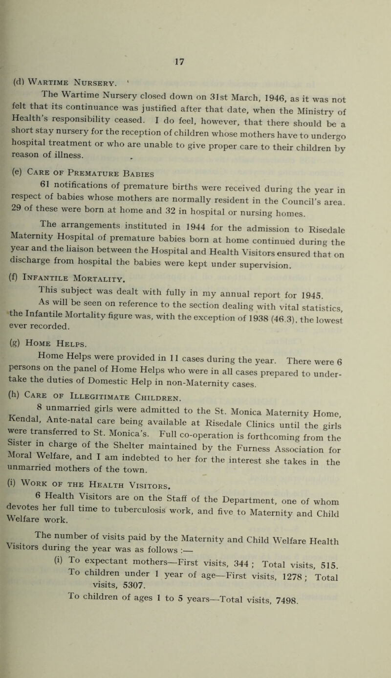 (d) Wartime Nursery. ' The Wartime Nursery closed down on 31st March, 1946, as it was not felt that its continuance was justified after that date, when the Ministry of Health s responsibility ceased. I do feel, however, that there should be a short stay nursery for the reception of children whose mothers have to undergo hospital treatment or who are unable to give proper care to their children by reason of illness. . (e) Care of Premature Babies 61 notifications of premature births were received during the year in respect of babies whose mothers are normally resident in the Council’s area. 29 of these were born at home and 32 in hospital or nursing homes. The arrangements instituted in 1944 for the admission to Risedalc Maternity Hospital of premature babies born at home continued during the year and the liaison between the Hospital and Health Visitors ensured that on discharge from hospital the babies were kept under supervision. (f) Infantile Mortality. This subject was dealt with fully in my annual report for 1945. As will be seen on reference to the section dealing with vital statistics, the Infantile Mortality figure was, with the exception of 1938 (46.3) the lowest ever recorded. (g) Home Helps. Home Helps were provided in 11 cases during the year. There were 6 persons on the panel of Home Helps who were in all cases prepared to under- take the duties of Domestic Help in non-Maternity cases. (h) Care of Illegitimate Children. 8 unmarried girls were admitted to the St. Monica Maternity Home, endal, Ante-natal care being available at Risedale Clinics until the girls were transferred to St. Monica's. Full co-operation is forthcoming from the Sister in charge of the Shelter maintained by the Furness Association for Moral Welfare, and I am indebted to her for the interest she takes in the unmarried mothers of the town. (i) Work of the Health Visitors. 6 Health Visitors are on the Staff of the Department, one of whom evotes her full time to tuberculosis work, and five to Maternity and Child Welfare work. The number of visits paid by the Maternity and Child Welfare Health Visitors during the year was as follows (i) To expectant mothers—First visits, 344 ; Total visits, 515. To children under 1 year of age—First visits, 1278; Total visits, 5307. To children of ages 1 to 5 years—Total visits, 7498.