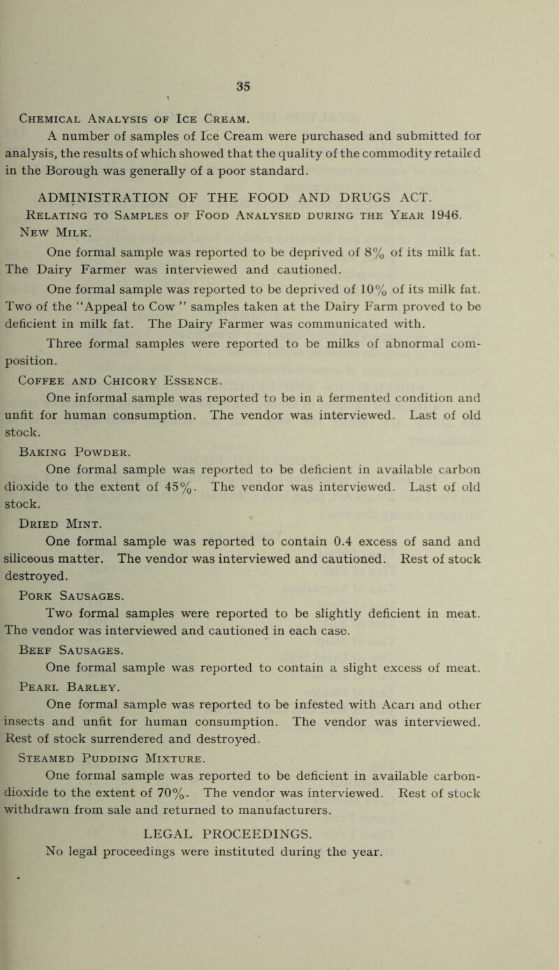 Chemical Analysis of Ice Cream. A number of samples of Ice Cream were purchased and submitted for analysis, the results of which showed that the quality of the commodity retailed in the Borough was generally of a poor standard, ADMINISTRATION OF THE FOOD AND DRUGS ACT. Relating to Samples of Food Analysed during the Year 1946. New Milk. One formal sample was reported to be deprived of 8% of its milk fat. The Dairy Farmer was interviewed and cautioned. One formal sample was reported to be deprived of 10% of its milk fat. Two of the “Appeal to Cow ” samples taken at the Dairy Farm proved to be deficient in milk fat. The Dairy Farmer was communicated with. Three formal samples were reported to be milks of abnormal com- position. Coffee and Chicory Essence. One informal sample was reported to be in a fermented condition and unfit for human consumption. The vendor was interviewed. Last of old stock. Baking Powder. One formal sample was reported to be deficient in available carbon dioxide to the extent of 45%. The vendor was interviewed. Last of old stock. Dried Mint. One formal sample was reported to contain 0,4 excess of sand and siliceous matter. The vendor was interviewed and cautioned. Rest of stock destroyed. Pork Sausages. Two formal samples were reported to be slightly deficient in meat. The vendor was interviewed and cautioned in each case. Beef Sausages. One formal sample was reported to contain a slight excess of meat. Pearl Barley. One formal sample was reported to be infested with Acari and other insects and unfit for human consumption. The vendor was interviewed. Rest of stock surrendered and destroyed. Steamed Pudding Mixture. One formal sample was reported to be deficient in available carbon- dioxide to the extent of 70%. The vendor was interviewed. Rest of stock withdrawn from sale and returned to manufacturers. LEGAL PROCEEDINGS. No legal proceedings were instituted during the year.