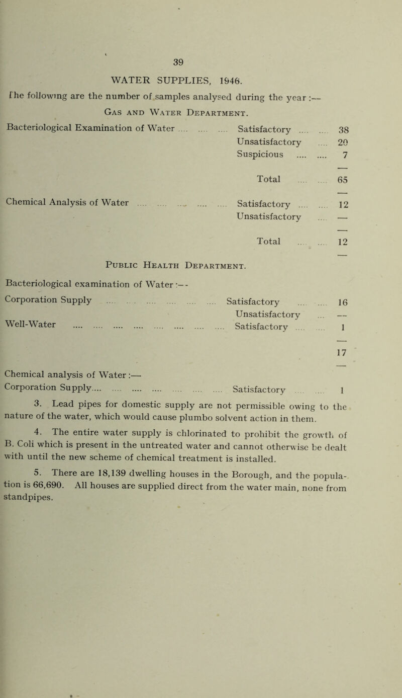WATER SUPPLIES, 1946. fhe following are the number of samples analysed during the year :— Gas and Water Department, Bacteriological Examination of Water Satisfactory 38 Unsatisfactory ... 20 Suspicious 7 Total 65 Chemical Analysis of Water Satisfactory 12 Unsatisfactory ... — Total 12 Public Health Department. Bacteriological examination of Water- Corporation Supply Satisfactory 16 Unsatisfactory ... — Well-Water Satisfactory 1 17 Chemical analysis of Water:— Corporation Supply Satisfactory 1 3. Lead pipes for domestic supply are not permissible owing to the nature of the water, which would cause plumbo solvent action in them. 4. The entire water supply is chlorinated to prohibit the growth of B. Coli which is present in the untreated water and cannot otherwise be dealt with until the new scheme of chemical treatment is installed. 5. There are 18,139 dwelling houses in the Borough, and the popula- tion is 66,690. All houses are supplied direct from the water main, none from standpipes.