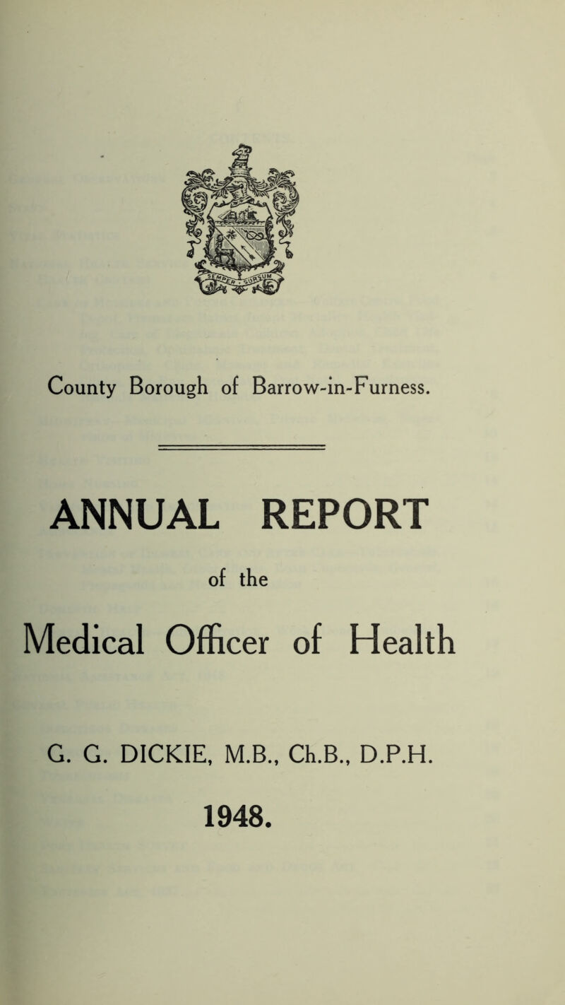 County Borough of Barrow-in-Furness. ANNUAL REPORT of the Medical Officer of Health G. G. DICKIE, M.B., Ch.B., D.P.H. 1948.