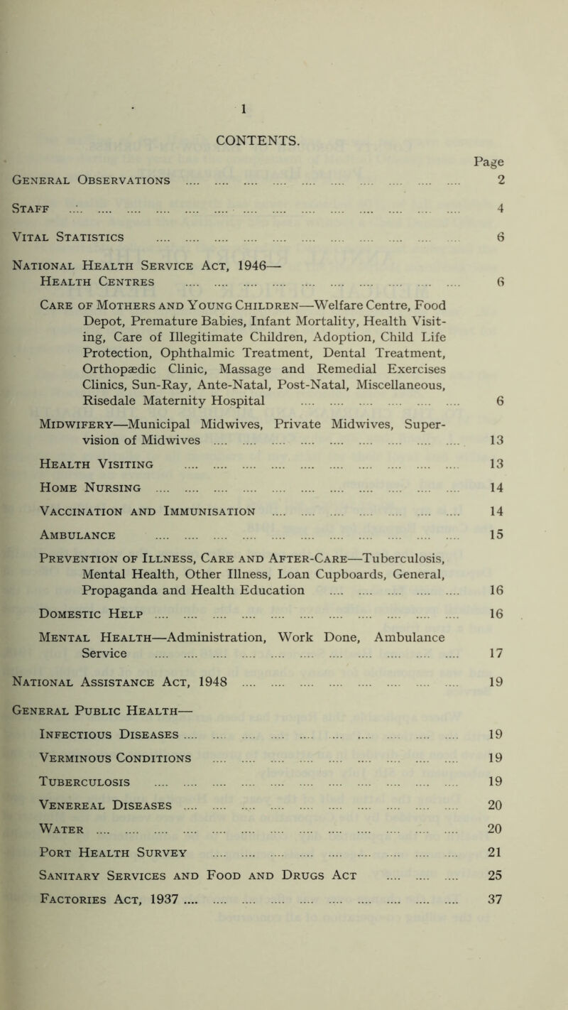 CONTENTS. Page General Observations 2 Staff 4 Vital Statistics 6 National Health Service Act, 1946— Health Centres 6 Care of Mothers and Young Children—Welfare Centre, Food Depot, Premature Babies, Infant Mortality, Health Visit- ing, Care of Illegitimate Children, Adoption, Child Life Protection, Ophthalmic Treatment, Dental Treatment, Orthopaedic Clinic, Massage and Remedial Exercises Clinics, Sun-Ray, Ante-Natal, Post-Natal, Miscellaneous, Risedale Maternity Hospital 6 Midwifery—Municipal Midwives, Private Midwives, Super- vision of Midwives 13 Health Visiting 13 Home Nursing 14 Vaccination and Immunisation 14 Ambulance 15 Prevention of Illness, Care and After-Care—Tuberculosis, Mental Health, Other Illness, Loan Cupboards, General, Propaganda and Health Education 16 Domestic Help 16 Mental Health—Administration, Work Done, Ambulance Service 17 National Assistance Act, 1948 19 General Public Health— Infectious Diseases 19 Verminous Conditions 19 Tuberculosis 19 Venereal Diseases 20 Water 20 Port Health Survey 21 Sanitary Services and Food and Drugs Act 25 Factories Act, 1937 37