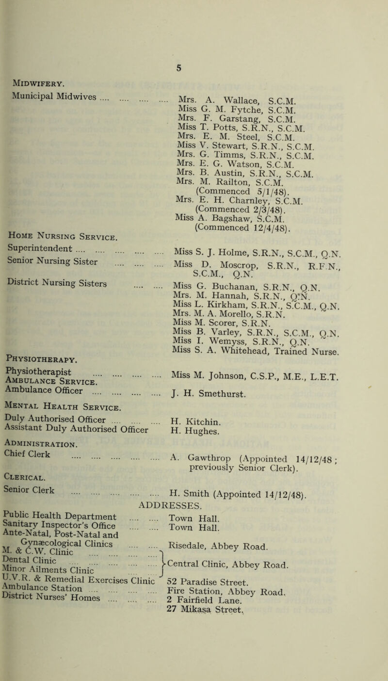 Midwifery. Municipal Mid wives Home Nursing Service. Superintendent Senior Nursing Sister District Nursing Sisters Physiotherapy. Mrs. A. Wallace, S.C.M. Miss G. M. Fytche, S.C.M. Mrs. F. Garstang, S.C.M. Miss T. Potts, S.R.N., S.C M Mrs. E. M. Steel, S.C.M. Miss V. Stewart, S.R.N., S.C.M. Mrs. G. Timms, S.R.N., S.C.M. Mrs. E. G. Watson, S.C.M. Mrs. B. Austin, S.R.N., S.C.M. Mrs. M. Railton, S.C.M. (Commenced 5/1 /48). Mrs. E. H. Charnley, S.C.M. (Commenced 2/3/48). Miss A. Bagshaw, S.C.M. (Commenced 12/4/48). Miss S. J. Holme, S.R.N., S.C.M., Q.N. Miss D. Moser op, S.R.N., R F N S.C.M., Q.N. Miss G. Buchanan, S.R.N., Q.N. Mrs. M. Hannah, S.R.N., Q?N. Miss L. Kirkham, S.R.N., S.C.M. Q N Mrs. M. A. Morello, S.R.N. Miss M. Scorer, S.R.N. Miss B. Varley, S.R.N., S.C.M., Q.N. Miss I. Wemyss, S.R.N., Q.N. Miss S. A. Whitehead, Trained Nurse. Physiotherapist Ambulance Service. Ambulance Officer Mental Health Service. Miss M. Johnson, C.S.P., M.E., L.E.T. J. H. Smethurst. Duly Authorised Officer H Kitchin Assistant Duly Authorised Officer h! Hughes.’ Administration. Chief Clerk Clerical. A. Gawthrop (Appointed 14/12/48; previously Senior Clerk). H. Smith (Appointed 14/12/48) ADDRESSES. Senior Clerk Public Health Department Sanitary Inspector’s Office Ante-Natal, Post-Natal and Gynaecological Clinics M. & C.W. Clinic Dental Clinic Minor Ailments Clinic U.V.R. & Remedial Exercises Clinic Ambulance Station District Nurses’ Homes .... Town Hall. Town Hall. Risedale, Abbey Road. Central Clinic, Abbey Road. 52 Paradise Street. Fire Station, Abbey Road, 2 Fairfield Lane. 27 Mikasa Street.