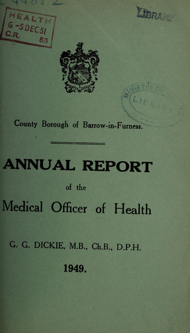 County Borough of Barrow-in-Furness. annual report of the Medical Officer of Health G. G. DICKIE, M.B.,“ch.B., D.P.H. 1949.