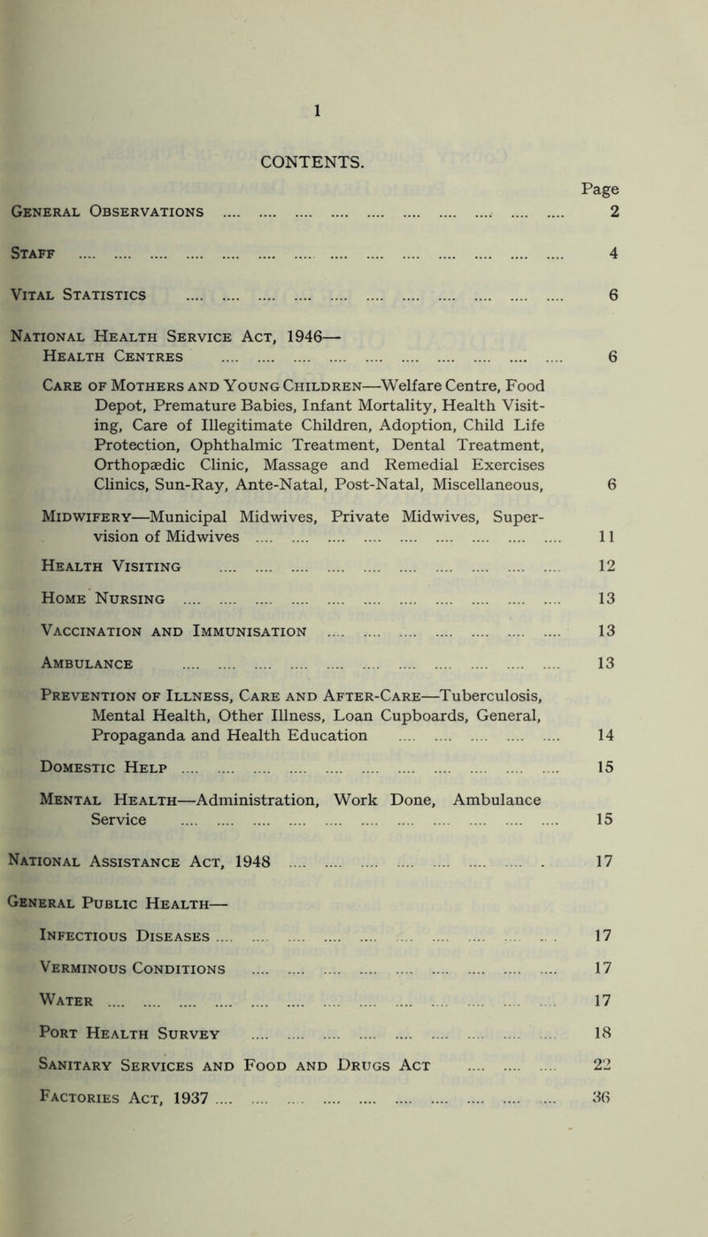 CONTENTS. General Observations .... Page 2 Staff 4 Vital Statistics 6 National Health Service Act, 1946— Health Centres 6 Care of Mothers and Young Children—Welfare Centre, Food Depot, Premature Babies, Infant Mortality, Health Visit- ing, Care of Illegitimate Children, Adoption, Child Life Protection, Ophthalmic Treatment, Dental Treatment, Orthopaedic Clinic, Massage and Remedial Exercises Clinics, Sun-Ray, Ante-Natal, Post-Natal, Miscellaneous, 6 Midwifery—Municipal Midwives, Private Midwives, Super- vision of Midwives 11 Health Visiting 12 Home Nursing 13 Vaccination and Immunisation 13 Ambulance 13 Prevention of Illness, Care and After-Care—Tuberculosis, Mental Health, Other Illness, Loan Cupboards, General, Propaganda and Health Education 14 Domestic Help 15 Mental Health—Administration, Work Done, Ambulance Service 15 National Assistance Act, 1948 17 General Public Health— Infectious Diseases 17 Verminous Conditions 17 Water 17 Port Health Survey 18 Sanitary Services and Food and Drugs Act 22 Factories Act, 1937 36