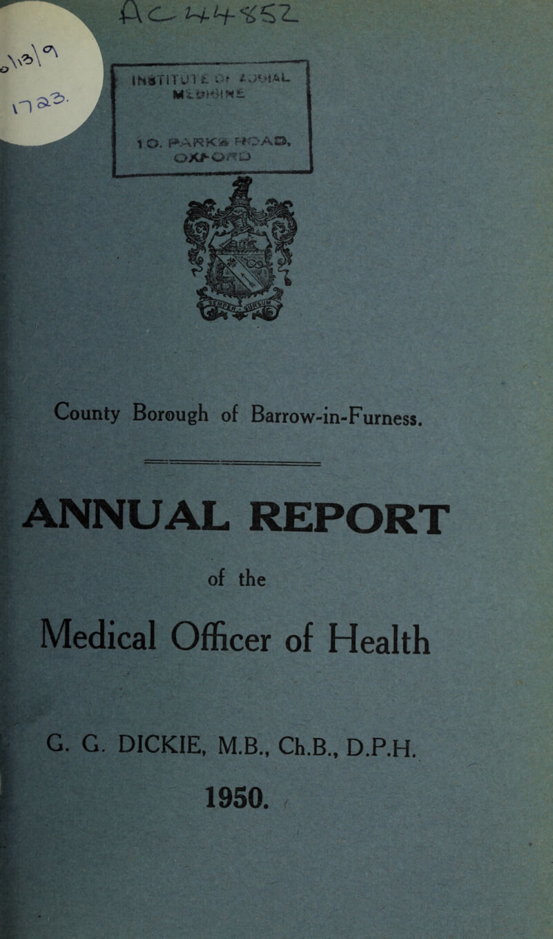 n^' County Borough of Barrow-in-Furness. ANNUAL REPORT of the Medical Officer of Health G. G. DICKIE, M.B., Ch.B., D.P.H. ft- f___ m*TlTUT£»> UViAL M ISmJtMt 1 O. PARK* MOAD, OXfOrtD 1950.