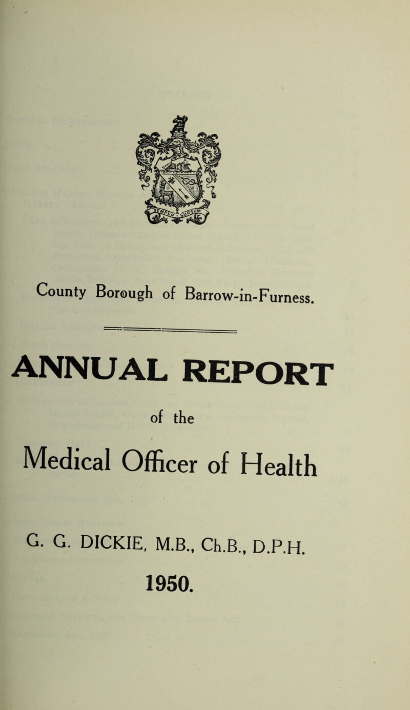 County Borough of Barrow-in-Furness. ANNUAL REPORT of the Medical Officer of Health G. G. DICKIE, M.B., Ch.B., D.P.H. 1950.