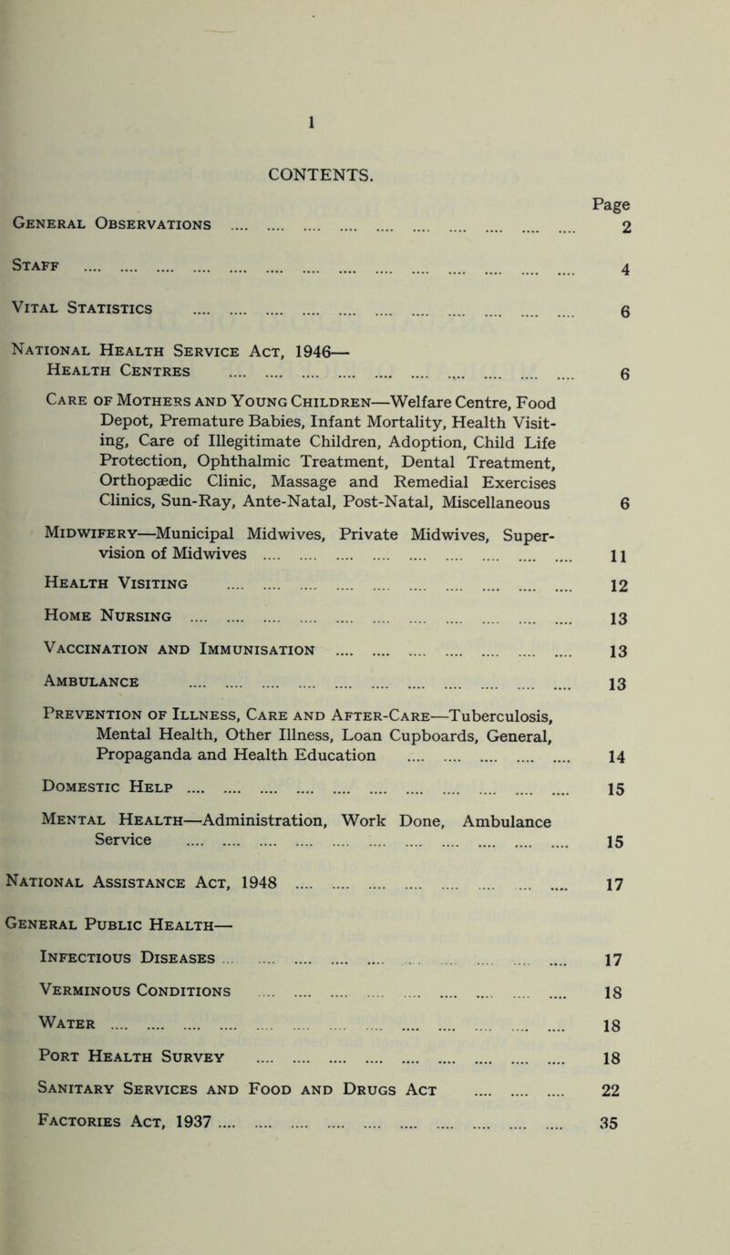 CONTENTS. Page General Observations 2 Staff 4 Vital Statistics 6 National Health Service Act, 1946— Health Centres , 6 Care of Mothers and Young Children—Welfare Centre, Food Depot, Premature Babies, Infant Mortality, Health Visit- ing, Care of Illegitimate Children, Adoption, Child Life Protection, Ophthalmic Treatment, Dental Treatment, Orthopaedic Clinic, Massage and Remedial Exercises Clinics, Sun-Ray, Ante-Natal, Post-Natal, Miscellaneous 6 Midwifery—Municipal Midwives, Private Midwives, Super- vision of Midwives 11 Health Visiting 12 Home Nursing 13 Vaccination and Immunisation 13 Ambulance 13 Prevention of Illness, Care and After-Care—Tuberculosis, Mental Health, Other Illness, Loan Cupboards, General, Propaganda and Health Education 14 Domestic Help 15 Mental Health—Administration, Work Done, Ambulance Service 15 National Assistance Act, 1948 17 General Public Health— Infectious Diseases 17 Verminous Conditions 18 Water 18 Port Health Survey 18 Sanitary Services and Food and Drugs Act 22 Factories Act, 1937 35
