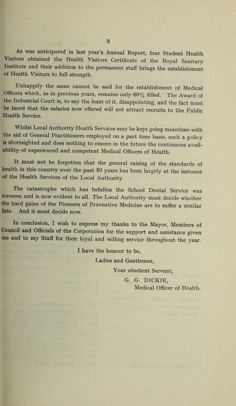 As was anticipated in last year’s Annual Report, four Student Health Visitors obtained the Health Visitors Certificate of the Royal Sanitary Institute and their addition to the permanent staff brings the establishment of Health Visitors to full strength. Unhappily the same cannot be said for the establishment of Medical Officers which, as in previous years, remains only 60% filled. The Award of the Industrial Court is, to say the least of it, disappointing, and the fact must be faced that the salaries now offered will not attract recruits to the Public Health Service. Whilst Local Authority Health Services may be kept going meantime with the aid of General Practitioners employed on a part time basis, such a policy is shortsighted and does nothing to ensure in the future the continuous avail- ability of experienced and competent Medical Officers of Health. It must not be forgotten that the general raising of the standards of health in this country over the past 50 years has been largely at the instance of the Health Services of the Local Authority. The catastrophe which has befallen the School Dental Service was foreseen and is now evident to all. The Local Authority must decide whether the hard gains of the Pioneers of Preventive Medicine are to suffer a similar fate. And it must decide now. In conclusion, I wish to express my thanks to the Mayor, Members of Council and Officials of the Corporation for the support and assistance given me and to my Staff for their loyal and willing service throughout the year. I have the honour to be, Ladies and Gentlemen, Your obedient Servant, G. G. DICKIE, Medical Officer of Health.