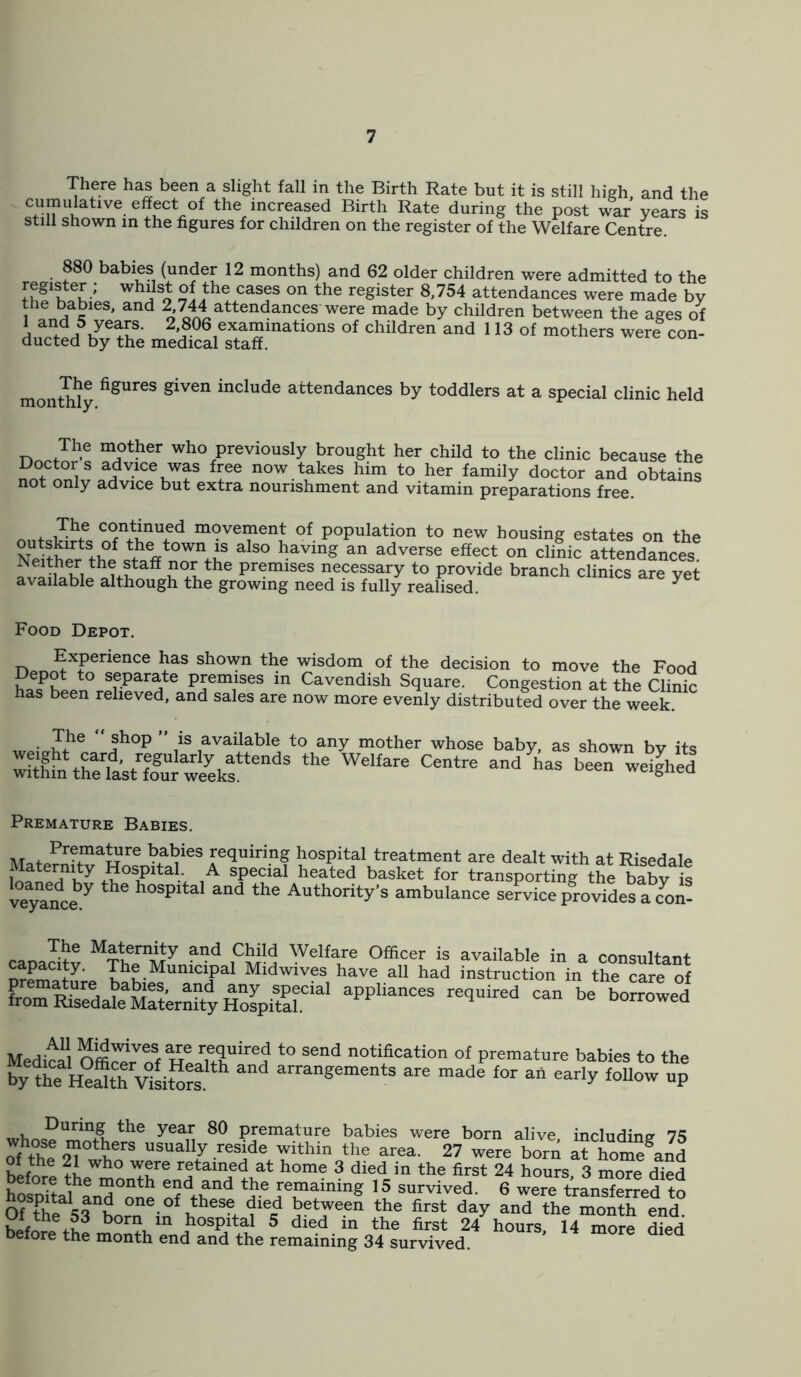 There has been a slight fall in the Birth Rate but it is still high, and the cumulatwe effect of the increased Birth Rate during the post war years is still shown in the figures for children on the register of the Welfare Centre 880 babies (under 12 months) and 62 older children were admitted to the whl}s* th® casf on the reSister 8'754 attendances were made by h9enb,aSies' and 2,744 attendances were made by children between the ages of 1 and 5 years. 2 806 examinations of children and 113 of mothers were con- ducted by the medical staff. monthly figUr6S given include attendances by toddlers at a special clinic held The mother who previously brought her child to the clinic because the adv.lce,wf ffe now takes him to her family doctor and obtains not only advice but extra nourishment and vitamin preparations free. nnfc St m°vement of population to new housing estates on the outskirts of the town is also having an adverse effect on clinic attendances miShWifS*5 ?°+lthe pnrmises necessary to provide branch clinics are yet available although the growing need is fully realised. y Food Depot. n«T^X?erienCe ^aS shov'm tbe wisdom of the decision to move the Food eP°lto separate premises in Cavendish Square. Congestion at the Clinic has been relieved, and sales are now more evenly distributed over the week. , • i!?e f hop ’ .is available to any mother whose baby, as shown bv its SL%atr£oguU^kfendS the Welfare Centre and ^ »een weigYed Premature Babies. Ma*oPr>maure kal?ies fequiring hospital treatment are dealt with at Risedale j POSiPlta1.- ,A special heated basket for transporting the babv is veyTnce7 ^ h°Spital and the Authority’s ambulance service provides a con- Ma^ern_ity and Child Welfare Officer is available in a consultant premature Midwiv?3 have a11 had instruction in the care of aPPUanC6S reqUir6d °an b0IT0Wed Medial Offi^rVS t0 S6nd notiflcation of premature babies to the by ^he He*tTv°sitos1 “ arrangements are made for ah early follow up During the year 80 premature babies were born alive including 75 whose mothers usually reside within the area. 27 were born a? homfand hlf^ wh° fre retained at home 3 died in the first 24 hours, 3 more died before the month end and the remaining 15 survived. 6 were transferred to OUPhe srborTin^h11686^^ 5et,Wee“ the first day and the moth eend b°rn in hospital 5 died in the first 24 hours, 14 more died before the month end and the remaining 34 survived.