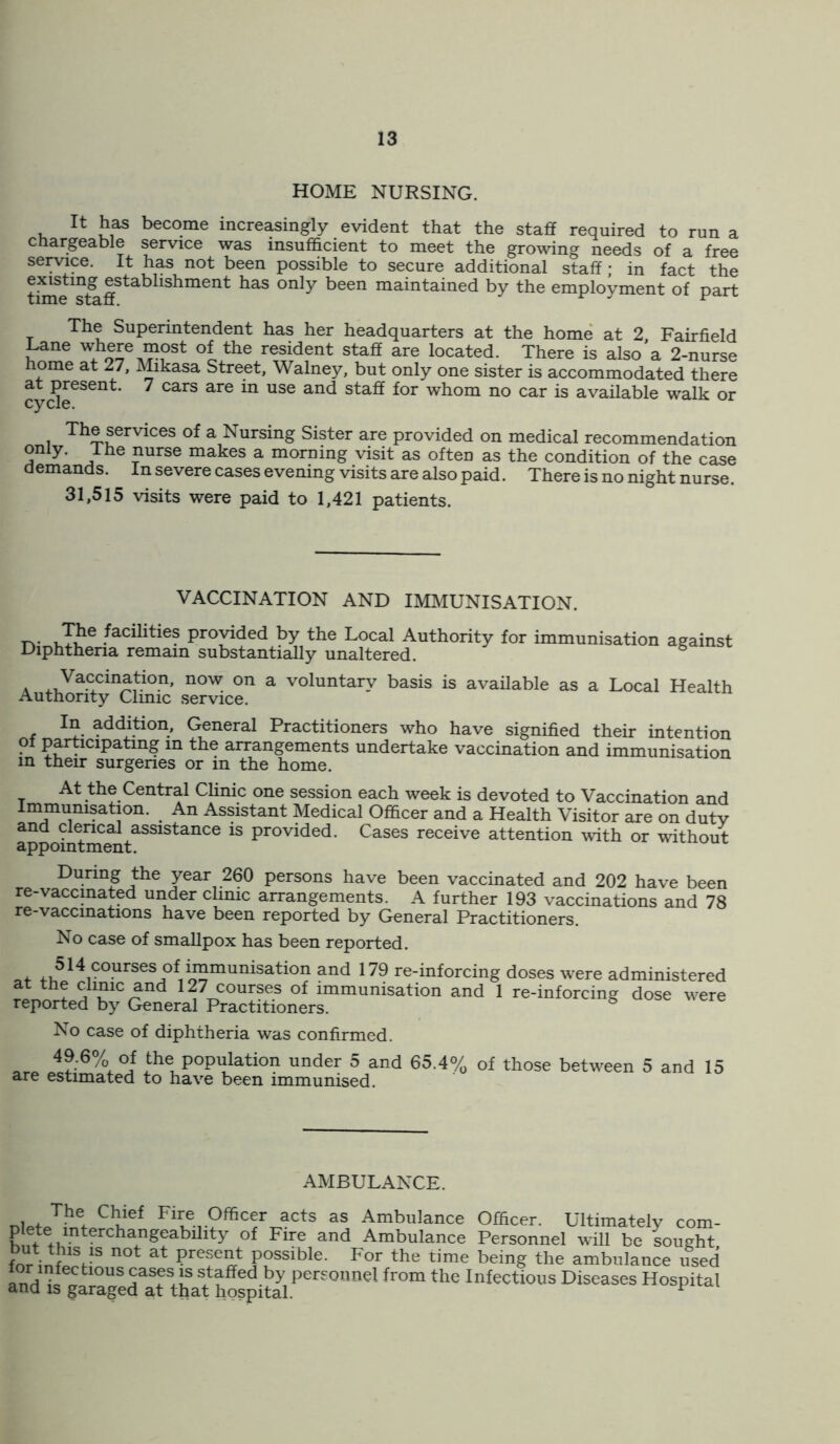 HOME NURSING. It has become increasingly evident that the staff required to run a chargeable service was insufficient to meet the growing needs of a free service. It has not been possible to secure additional staff • in fact the existing establishment has only been maintained by the employment of part The Superintendent has her headquarters at the home at 2 Fairfield Lane where most of the resident staff are located. There is also'a 2-nurse home at 27, Mikasa Street, Walney, but only one sister is accommodated there cydeGSent 7 CaiS are ^ USe and Staff f°r wbom no car is available walk or The services of a Nursing Sister are provided on medical recommendation only. I he nurse makes a morning visit as often as the condition of the case demands. In severe cases evening visits are also paid. There is no night nurse. 31,515 visits were paid to 1,421 patients. VACCINATION AND IMMUNISATION. Jhe .facilitie? Proyided by the Local Authority for immunisation against Diphtheria remain substantially unaltered. a V^cination, now on a voluntary basis is available as a Local Health Authority Clinic service. In addition, General Practitioners who have signified their intention of participating in the arrangements undertake vaccination and immunisation in their surgeries or m the home. At the Central Clinic one session each week is devoted to Vaccination and Immunisation. An Assistant Medical Officer and a Health Visitor are on dutv and clerical assistance is provided. Cases receive attention with or without appointment. During the year 260 persons have been vaccinated and 202 have been re-vaccinated under clinic arrangements. A further 193 vaccinations and 78 re-vaccinations have been reported by General Practitioners. No case of smallpox has been reported. 514 ?°urses °*'immunisation and 179 re-inforcing doses were administered at the clinic and 127 courses of immunisation and 1 re-inforcing dose were reported by General Practitioners. No case of diphtheria was confirmed. aro 36% °f Population under 5 and 65.4% of those between 5 and 15 are estimated to have been immunised. AMBULANCE. nUfJK Cbief Fire Officer acts as Ambulance Officer. Ultimately com- C^KmterCha.ngeablllty of Flre and Amhulance Personnel will be sought for at Preseat possible. For the time being the ambulance used ^tlouscasesiss+tafTed.by personnel from the Infectious Diseases Hospital ana is garaged at that hospital. r