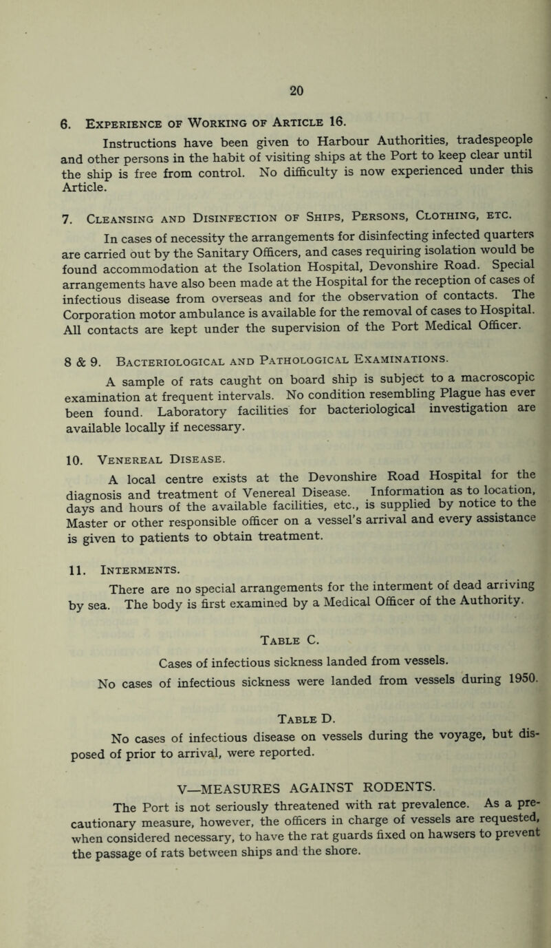 6. Experience of Working of Article 16. Instructions have been given to Harbour Authorities, tradespeople and other persons in the habit of visiting ships at the Port to keep clear until the ship is free from control. No difficulty is now experienced under this Article. 7. Cleansing and Disinfection of Ships, Persons, Clothing, etc. In cases of necessity the arrangements for disinfecting infected quarters are carried out by the Sanitary Officers, and cases requiring isolation would be found accommodation at the Isolation Hospital, Devonshire Road. Special arrangements have also been made at the Hospital for the reception of cases of infectious disease from overseas and for the observation of contacts. The Corporation motor ambulance is available for the removal of cases to Hospital. All contacts are kept under the supervision of the Port Medical Officer. 8 & 9. Bacteriological and Pathological Examinations. A sample of rats caught on board ship is subject to a macroscopic examination at frequent intervals. No condition resembling Plague has ever been found. Laboratory facilities for bacteriological investigation are available locally if necessary. 10. Venereal Disease. A local centre exists at the Devonshire Road Hospital for the diagnosis and treatment of Venereal Disease. Information as to location, days and hours of the available facilities, etc., is supplied by notice to the Master or other responsible officer on a vessel’s arrival and every assistance is given to patients to obtain treatment. 11. Interments. There are no special arrangements for the interment of dead arriving by sea. The body is first examined by a Medical Officer of the Authority. Table C. Cases of infectious sickness landed from vessels. No cases of infectious sickness were landed from vessels during 1950. Table D. No cases of infectious disease on vessels during the voyage, but dis- posed of prior to arrival, were reported. V—MEASURES AGAINST RODENTS. The Port is not seriously threatened with rat prevalence. As a pre- cautionary measure, however, the officers in charge of vessels are requested, when considered necessary, to have the rat guards fixed on hawsers to prevent the passage of rats between ships and the shore.