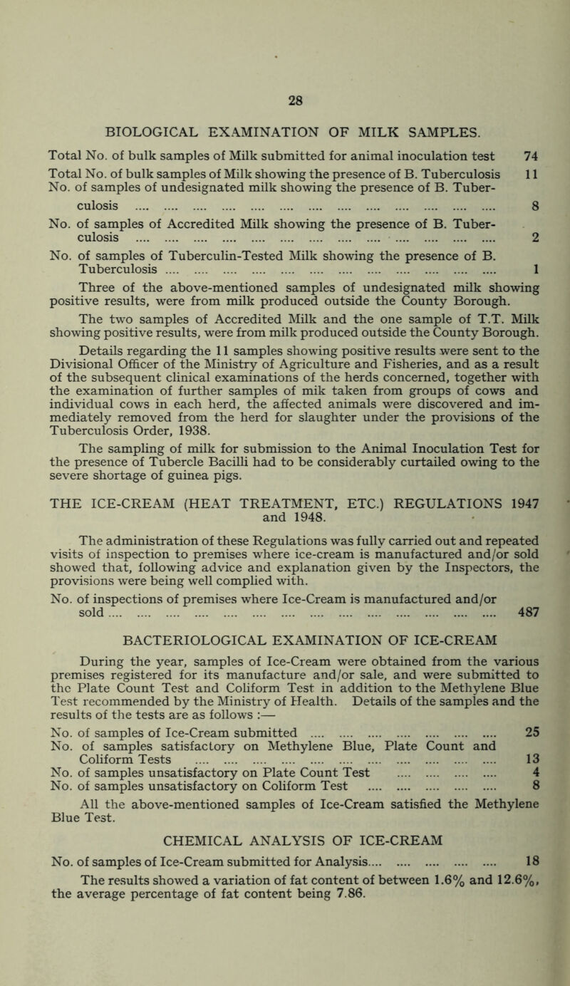 BIOLOGICAL EXAMINATION OF MILK SAMPLES. Total No. of bulk samples of Milk submitted for animal inoculation test 74 Total No. of bulk samples of Milk showing the presence of B. Tuberculosis 11 No. of samples of undesignated milk showing the presence of B. Tuber- culosis 8 No. of samples of Accredited Milk showing the presence of B. Tuber- culosis 2 No. of samples of Tuberculin-Tested Milk showing the presence of B. Tuberculosis 1 Three of the above-mentioned samples of undesignated milk showing positive results, were from milk produced outside the County Borough. The two samples of Accredited Milk and the one sample of T.T. Milk showing positive results, were from milk produced outside the County Borough. Details regarding the 11 samples showing positive results were sent to the Divisional Officer of the Ministry of Agriculture and Fisheries, and as a result of the subsequent clinical examinations of the herds concerned, together with the examination of further samples of mik taken from groups of cows and individual cows in each herd, the affected animals were discovered and im- mediately removed from the herd for slaughter under the provisions of the Tuberculosis Order, 1938. The sampling of milk for submission to the Animal Inoculation Test for the presence of Tubercle Bacilli had to be considerably curtailed owing to the severe shortage of guinea pigs. THE ICE-CREAM (HEAT TREATMENT, ETC.) REGULATIONS 1947 and 1948. The administration of these Regulations was fully carried out and repeated visits of inspection to premises where ice-cream is manufactured and/or sold showed that, following advice and explanation given by the Inspectors, the provisions were being well complied with. No. of inspections of premises where Ice-Cream is manufactured and/or BACTERIOLOGICAL EXAMINATION OF ICE-CREAM During the year, samples of Ice-Cream were obtained from the various premises registered for its manufacture and/or sale, and were submitted to the Plate Count Test and Coliform Test in addition to the Methylene Blue Test recommended by the Ministry of Health. Details of the samples and the results of the tests are as follows :— No. of samples of Ice-Cream submitted 25 No. of samples satisfactory on Methylene Blue, Plate Count and Coliform Tests 13 No. of samples unsatisfactory on Plate Count Test 4 No. of samples unsatisfactory on Coliform Test 8 All the above-mentioned samples of Ice-Cream satisfied the Methylene Blue Test. CHEMICAL ANALYSIS OF ICE-CREAM No. of samples of Ice-Cream submitted for Analysis 18 The results showed a variation of fat content of between 1.6% and 12.6%, the average percentage of fat content being 7.86.