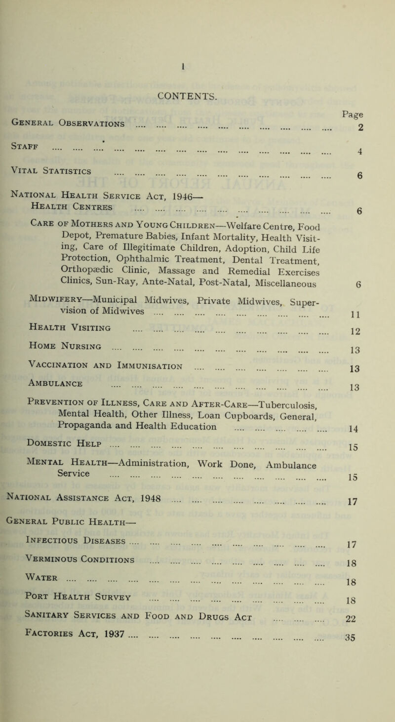 CONTENTS. Page General Observations 2 Staff ’ ... . Vital Statistics National Health Service Act, 1946— Health Centres Care of Mothers and Young Children—Welfare Centre, Food Depot, Premature Babies, Infant Mortality, Health Visit- ing. Care of Illegitimate Children, Adoption, Child Life Protection, Ophthalmic Treatment, Dental Treatment, Orthopaedic Clinic, Massage and Remedial Exercises Clinics, Sun-Ray, Ante-Natal, Post-Natal, Miscellaneous Midwifery—Municipal Midwives, Private Midwives, Super- vision of Midwives Health Visiting Home Nursing Vaccination and Immunisation Ambulance Prevention of Illness, Care and After-Care—Tuberculosis, Mental Health, Other Illness, Loan Cupboards, General, Propaganda and Health Education Domestic Help Mental Health—Administration, Work Service Done, Ambulance National Assistance Act, 1948 General Public Health— Infectious Diseases Verminous Conditions Water Port Health Survey Sanitary Services and Food and Drugs Act Factories Act, 1937 6 6 6 11 12 13 13 13 14 15 15 17 17 18 18 18 22 35