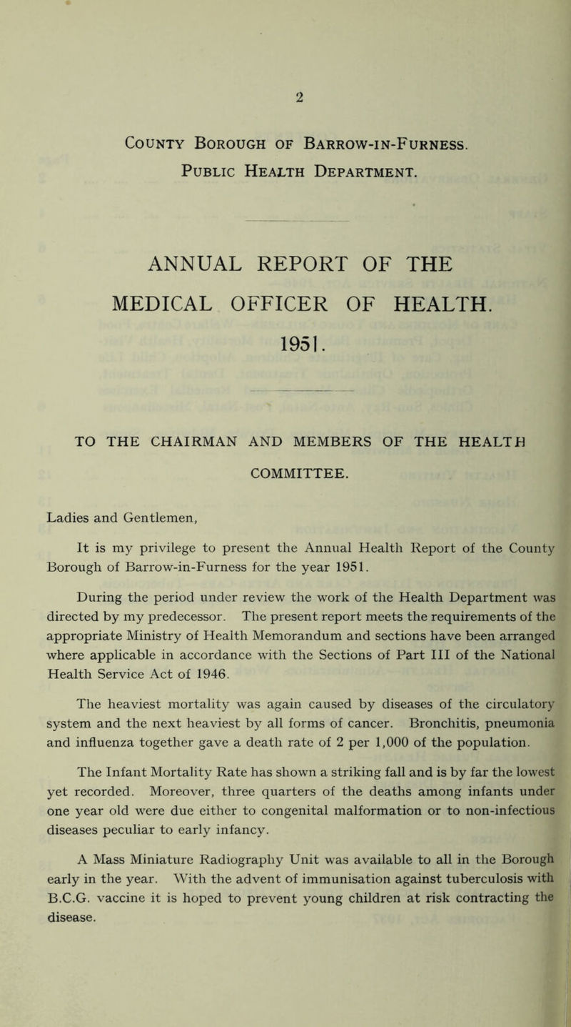 County Borough of Barrow-in-Furness. Public Health Department. ANNUAL REPORT OF THE MEDICAL OFFICER OF HEALTH. 1951. TO THE CHAIRMAN AND MEMBERS OF THE HEALTH COMMITTEE. Ladies and Gentlemen, It is my privilege to present the Annual Health Report of the County Borough of Barrow-in-Furness for the year 1951. During the period under review the work of the Health Department was directed by my predecessor. The present report meets the requirements of the appropriate Ministry of Health Memorandum and sections have been arranged where applicable in accordance with the Sections of Part III of the National Health Service Act of 1946. The heaviest mortality was again caused by diseases of the circulatory system and the next heaviest by all forms of cancer. Bronchitis, pneumonia and influenza together gave a death rate of 2 per 1,000 of the population. The Infant Mortality Rate has shown a striking fall and is by far the lowest yet recorded. Moreover, three quarters of the deaths among infants under one year old were due either to congenital malformation or to non-infectious diseases peculiar to early infancy. A Mass Miniature Radiography Unit was available to all in the Borough early in the year. With the advent of immunisation against tuberculosis with B.C.G. vaccine it is hoped to prevent young children at risk contracting the disease.