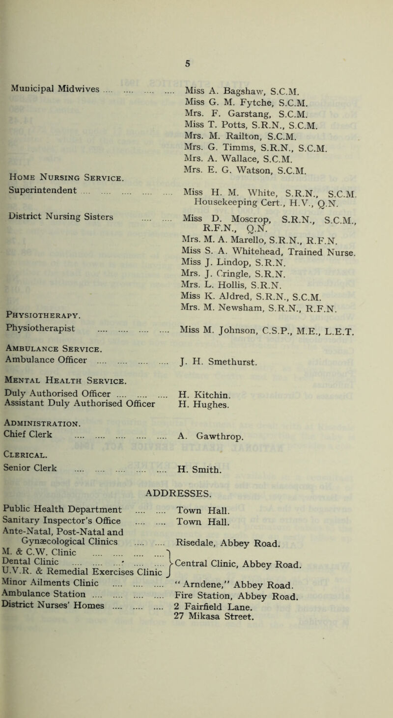 Muoicipal Midwives Home Nursing Service. Superintendent District Nursing Sisters Physiotherapy. Physiotherapist Ambulance Service. Ambulance Officer Mental Health Service. Duly Authorised Officer Assistant Duly Authorised Officer Administration. Chief Clerk Clerical. Senior Clerk Miss A. Bagshaw, S.C.M. Miss G. M. Fytche, S.C.M. Mrs. F, Garstang, S.C.M. Miss T. Potts, S.R.N., S.C.M. Mrs. M. Railton, S.C.M. Mrs. G. Timms, S.R.N., S.C.M. Mrs. A. Wallace, S.C.M. Mrs. E. G. Watson, S.C.M. Miss H. M. White, S.R.N., S.C.M. Housekeeping Cert., H.V., Q.N. Miss D. Moscrop, S.R.N., S.C.M. R.F.N., Q.N. Mrs. M. A. Marello, S.R.N., R.F.N. Miss S. A. Whitehead, Trained Nurse. Miss J. Lindop, S.R.N. Mrs. J. Cringle, S.R.N. Mrs. L. Hollis, S.R.N. Miss K. Aldred, S.R.N., S.C.M. Mrs. M. Newsham, S.R.N., R.F.N. Miss M. Johnson, C.S.P., M.E., L.E.T. J. H. Smethurst. H. Kitchin. H. Hughes. A. Gawthrop. H. Smith, ADDRESSES. Public Health Department Sanitary Inspector’s Office Ante-Natal, Post-Natal and Gynaecological Clinics M. & C.W. Clinic Dental Clinic - U.V.R. & Remedial Exercises Clinic Minor Ailments Clinic Ambulance Station District Nurses’ Homes Town Hall. Town Hall. Risedale, Abbey Road. Central Clinic, Abbey Road. “ Arndene,” Abbey Road. Fire Station, Abbey Road. 2 Fairfield Lane. 27 Mikasa Street.